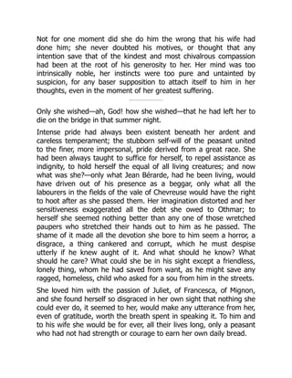 Not for one moment did she do him the wrong that his wife had
done him; she never doubted his motives, or thought that any
intention save that of the kindest and most chivalrous compassion
had been at the root of his generosity to her. Her mind was too
intrinsically noble, her instincts were too pure and untainted by
suspicion, for any baser supposition to attach itself to him in her
thoughts, even in the moment of her greatest suffering.
Only she wished—ah, God! how she wished—that he had left her to
die on the bridge in that summer night.
Intense pride had always been existent beneath her ardent and
careless temperament; the stubborn self-will of the peasant united
to the finer, more impersonal, pride derived from a great race. She
had been always taught to suffice for herself, to repel assistance as
indignity, to hold herself the equal of all living creatures; and now
what was she?—only what Jean Bérarde, had he been living, would
have driven out of his presence as a beggar, only what all the
labourers in the fields of the vale of Chevreuse would have the right
to hoot after as she passed them. Her imagination distorted and her
sensitiveness exaggerated all the debt she owed to Othmar; to
herself she seemed nothing better than any one of those wretched
paupers who stretched their hands out to him as he passed. The
shame of it made all the devotion she bore to him seem a horror, a
disgrace, a thing cankered and corrupt, which he must despise
utterly if he knew aught of it. And what should he know? What
should he care? What could she be in his sight except a friendless,
lonely thing, whom he had saved from want, as he might save any
ragged, homeless, child who asked for a sou from him in the streets.
She loved him with the passion of Juliet, of Francesca, of Mignon,
and she found herself so disgraced in her own sight that nothing she
could ever do, it seemed to her, would make any utterance from her,
even of gratitude, worth the breath spent in speaking it. To him and
to his wife she would be for ever, all their lives long, only a peasant
who had not had strength or courage to earn her own daily bread.
 