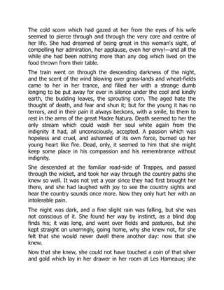 The cold scorn which had gazed at her from the eyes of his wife
seemed to pierce through and through the very core and centre of
her life. She had dreamed of being great in this woman's sight, of
compelling her admiration, her applause, even her envy!—and all the
while she had been nothing more than any dog which lived on the
food thrown from their table.
The train went on through the descending darkness of the night,
and the scent of the wind blowing over grass-lands and wheat-fields
came to her in her trance, and filled her with a strange dumb
longing to be put away for ever in silence under the cool and kindly
earth, the budding leaves, the sprouting corn. The aged hate the
thought of death, and fear and shun it; but for the young it has no
terrors, and in their pain it always beckons, with a smile, to them to
rest in the arms of the great Madre Natura. Death seemed to her the
only stream which could wash her soul white again from the
indignity it had, all unconsciously, accepted. A passion which was
hopeless and cruel, and ashamed of its own force, burned up her
young heart like fire. Dead, only, it seemed to him that she might
keep some place in his compassion and his remembrance without
indignity.
She descended at the familiar road-side of Trappes, and passed
through the wicket, and took her way through the country paths she
knew so well. It was not yet a year since they had first brought her
there, and she had laughed with joy to see the country sights and
hear the country sounds once more. Now they only hurt her with an
intolerable pain.
The night was dark, and a fine slight rain was falling, but she was
not conscious of it. She found her way by instinct, as a blind dog
finds his; it was long, and went over fields and pastures, but she
kept straight on unerringly, going home, why she knew not, for she
felt that she would never dwell there another day: now that she
knew.
Now that she knew, she could not have touched a coin of that silver
and gold which lay in her drawer in her room at Les Hameaux; she
 
