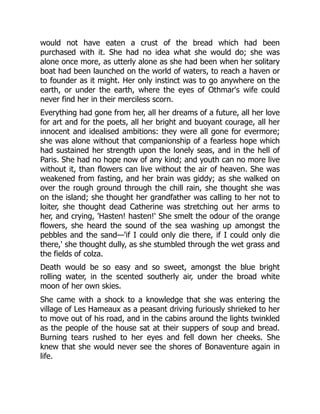 would not have eaten a crust of the bread which had been
purchased with it. She had no idea what she would do; she was
alone once more, as utterly alone as she had been when her solitary
boat had been launched on the world of waters, to reach a haven or
to founder as it might. Her only instinct was to go anywhere on the
earth, or under the earth, where the eyes of Othmar's wife could
never find her in their merciless scorn.
Everything had gone from her, all her dreams of a future, all her love
for art and for the poets, all her bright and buoyant courage, all her
innocent and idealised ambitions: they were all gone for evermore;
she was alone without that companionship of a fearless hope which
had sustained her strength upon the lonely seas, and in the hell of
Paris. She had no hope now of any kind; and youth can no more live
without it, than flowers can live without the air of heaven. She was
weakened from fasting, and her brain was giddy; as she walked on
over the rough ground through the chill rain, she thought she was
on the island; she thought her grandfather was calling to her not to
loiter, she thought dead Catherine was stretching out her arms to
her, and crying, 'Hasten! hasten!' She smelt the odour of the orange
flowers, she heard the sound of the sea washing up amongst the
pebbles and the sand—'if I could only die there, if I could only die
there,' she thought dully, as she stumbled through the wet grass and
the fields of colza.
Death would be so easy and so sweet, amongst the blue bright
rolling water, in the scented southerly air, under the broad white
moon of her own skies.
She came with a shock to a knowledge that she was entering the
village of Les Hameaux as a peasant driving furiously shrieked to her
to move out of his road, and in the cabins around the lights twinkled
as the people of the house sat at their suppers of soup and bread.
Burning tears rushed to her eyes and fell down her cheeks. She
knew that she would never see the shores of Bonaventure again in
life.
 