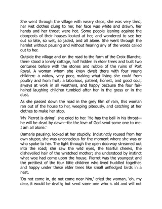 She went through the village with weary steps, she was very tired,
her wet clothes clung to her, her face was white and drawn, her
hands and her throat were hot. Some people leaning against the
doorposts of their houses looked at her, and wondered to see her
out so late, so wet, so jaded, and all alone. She went through the
hamlet without pausing and without hearing any of the words called
out to her.
Outside the village and on the road to the farm of the Croix Blanche,
there stood a lonely cottage, half hidden in elder trees and built two
centuries before with the stones and rubble of the ruins of Port
Royal. A woman whom she knew dwelt there with four young
children: a widow, very poor, making what living she could from
poultry and from fruit; a laborious, patient, honest, and good soul,
always at work in all weathers, and happy because the four fair-
haired laughing children tumbled after her in the grass or in the
dust.
As she passed down the road in the grey film of rain, this woman
ran out of the house to her, weeping piteously, and catching at her
clothes to make her stop.
'My Pierrot is dying!' she cried to her. 'He has the ball in his throat—
he will be dead by dawn—for the love of God send some one to me.
I am all alone.'
Damaris pausing, looked at her stupidly. Indistinctly roused from her
own stupor, she was unconscious for the moment where she was or
who spoke to her. The light through the open doorway streamed out
into the road; she saw the wild eyes, the tearful cheeks, the
dishevelled hair of the wretched mother; she understood by instinct
what woe had come upon the house. Pierrot was the youngest and
the prettiest of the four little children who lived huddled together,
and happy under these elder trees like small unfledged birds in a
nest.
'Do not come in, do not come near him,' cried the woman, 'oh, my
dear, it would be death; but send some one who is old and will not
 