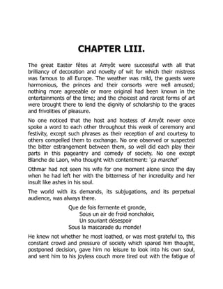 CHAPTER LIII.
The great Easter fêtes at Amyôt were successful with all that
brilliancy of decoration and novelty of wit for which their mistress
was famous to all Europe. The weather was mild, the guests were
harmonious, the princes and their consorts were well amused;
nothing more agreeable or more original had been known in the
entertainments of the time; and the choicest and rarest forms of art
were brought there to lend the dignity of scholarship to the graces
and frivolities of pleasure.
No one noticed that the host and hostess of Amyôt never once
spoke a word to each other throughout this week of ceremony and
festivity, except such phrases as their reception of and courtesy to
others compelled them to exchange. No one observed or suspected
the bitter estrangement between them, so well did each play their
parts in this pageantry and comedy of society. No one except
Blanche de Laon, who thought with contentment: 'ça marche!'
Othmar had not seen his wife for one moment alone since the day
when he had left her with the bitterness of her incredulity and her
insult like ashes in his soul.
The world with its demands, its subjugations, and its perpetual
audience, was always there.
Que de fois fermente et gronde,
Sous un air de froid nonchaloir,
Un souriant désespoir
Sous la mascarade du monde!
He knew not whether he most loathed, or was most grateful to, this
constant crowd and pressure of society which spared him thought,
postponed decision, gave him no leisure to look into his own soul,
and sent him to his joyless couch more tired out with the fatigue of
 