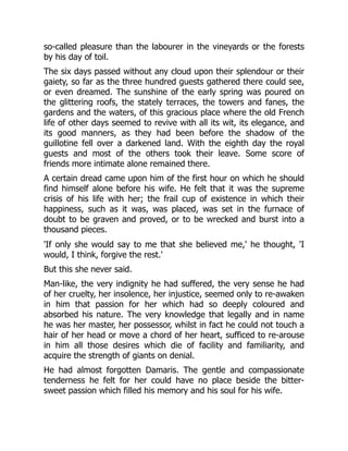 so-called pleasure than the labourer in the vineyards or the forests
by his day of toil.
The six days passed without any cloud upon their splendour or their
gaiety, so far as the three hundred guests gathered there could see,
or even dreamed. The sunshine of the early spring was poured on
the glittering roofs, the stately terraces, the towers and fanes, the
gardens and the waters, of this gracious place where the old French
life of other days seemed to revive with all its wit, its elegance, and
its good manners, as they had been before the shadow of the
guillotine fell over a darkened land. With the eighth day the royal
guests and most of the others took their leave. Some score of
friends more intimate alone remained there.
A certain dread came upon him of the first hour on which he should
find himself alone before his wife. He felt that it was the supreme
crisis of his life with her; the frail cup of existence in which their
happiness, such as it was, was placed, was set in the furnace of
doubt to be graven and proved, or to be wrecked and burst into a
thousand pieces.
'If only she would say to me that she believed me,' he thought, 'I
would, I think, forgive the rest.'
But this she never said.
Man-like, the very indignity he had suffered, the very sense he had
of her cruelty, her insolence, her injustice, seemed only to re-awaken
in him that passion for her which had so deeply coloured and
absorbed his nature. The very knowledge that legally and in name
he was her master, her possessor, whilst in fact he could not touch a
hair of her head or move a chord of her heart, sufficed to re-arouse
in him all those desires which die of facility and familiarity, and
acquire the strength of giants on denial.
He had almost forgotten Damaris. The gentle and compassionate
tenderness he felt for her could have no place beside the bitter-
sweet passion which filled his memory and his soul for his wife.
 