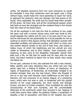 unites. Yet absolute severance from her—such severance as would
be inevitable if once their existences were led apart—was a thing
without hope, would make him more powerless to touch her hand,
to approach her presence, than any stranger who had access to her
house. Once separated, her pride and his would keep them asunder
till the grave. He knew that, and all the remembered passion which
had been at once the strongest and the weakest thing in him shrank
from the vision of his lonely future.
Yet all the manhood in him told him that to continue to live under
the same roof with a woman whose every word was insult to him,
would degrade him utterly and for ever in his eyes and in her own.
And he had loved her too passionately for it to be possible for him to
continue to dwell in that passive enmity, that alienation covered with
ostensible cordiality and external courtesy, with which so many men
and women deceive society to the end of their lives, and sustain a
hollow truce, of which the hatefulness and the untruth are only
visible to themselves and to their children. Such insincerity, such
hypocrisy, as this, were to him altogether impossible. Sooner than
lead such a life, he felt that he would end his days with his own
hand, and leave mankind to blame him as they would: they would
not blame her.
On her part, unknown to him, she watched him with a new interest,
bitter, painful, and more absorbing than any which had ever had
power upon her; a feeling of disdain, of scorn, of impatience, of
regret, of forgiveness, of tenderness, all inextricably mingled in an
emotion stronger than any she had known. When she thought of
him as in any way with however much indifference as the lover of
Damaris, she was conscious of an intense disgust, of a wondering
scorn, which were not wise or cold, or temperate with the judicial
severity of her usual judgments, but were merely and strongly
human, and born of human emotions. They humiliated her with the
consciousness of their own humanity, and the uncontrollable
bitterness of the sentiments which they aroused in her. Jealousy it
could have scarce been called. For jealousy implies a recognition of
equality, a fear of usurpation, and these to her haughty soul were
 