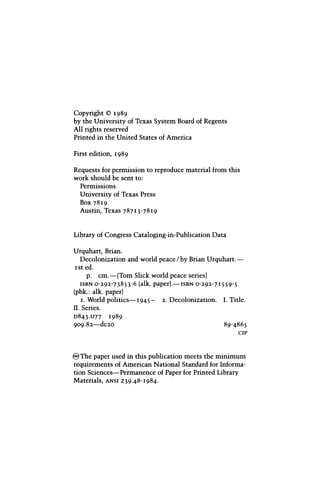 Copyright © 1989
by the University of Texas System Board of Regents
All rights reserved
Printed in the United States of America
First edition, 1989
Requests for permission to reproduce material from this
work should be sent to:
Permissions
University of Texas Press
Box 7819
Austin, Texas 78713-7819
Library of Congress Cataloging-in-Publication Data
Urquhart, Brian.
Decolonization and world peace/by Brian Urquhart.—
1st ed.
p. cm.—(Tom Slick world peace series)
ISBN 0-292-73853-6 (alk. paper).—ISBN 0-292-71559-5
(pbk.: alk. paper)
1. World politics—1945- 2. Decolonization. I. Title.
II. Series.
D843.U77 1989
909.82—dc20 89-4865
CIP
® The paper used in this publication meets the minimum
requirements of American National Standard for Informa-
tion Sciences—Permanence of Paper for Printed Library
Materials, ANSI Z39.48-1984.
 
