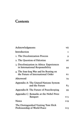 Contents
Acknowledgments vii
Introduction 1
1. The Decolonization Process 9
2. The Question of Palestine 26
3. Decolonization in Africa: Experiences
in International Responsibility 44
4. The Iran-Iraq War and Its Bearing on
the Future of International Order 61
Afterword 79
Appendix A: The United Nations System
and the Future 83
Appendix B: The Future of Peacekeeping 99
Appendix C: Remarks at the Nobel Prize
Banquet 115
Notes 119
The Distinguished Visiting Tom Slick
Professorship of World Peace 123
 