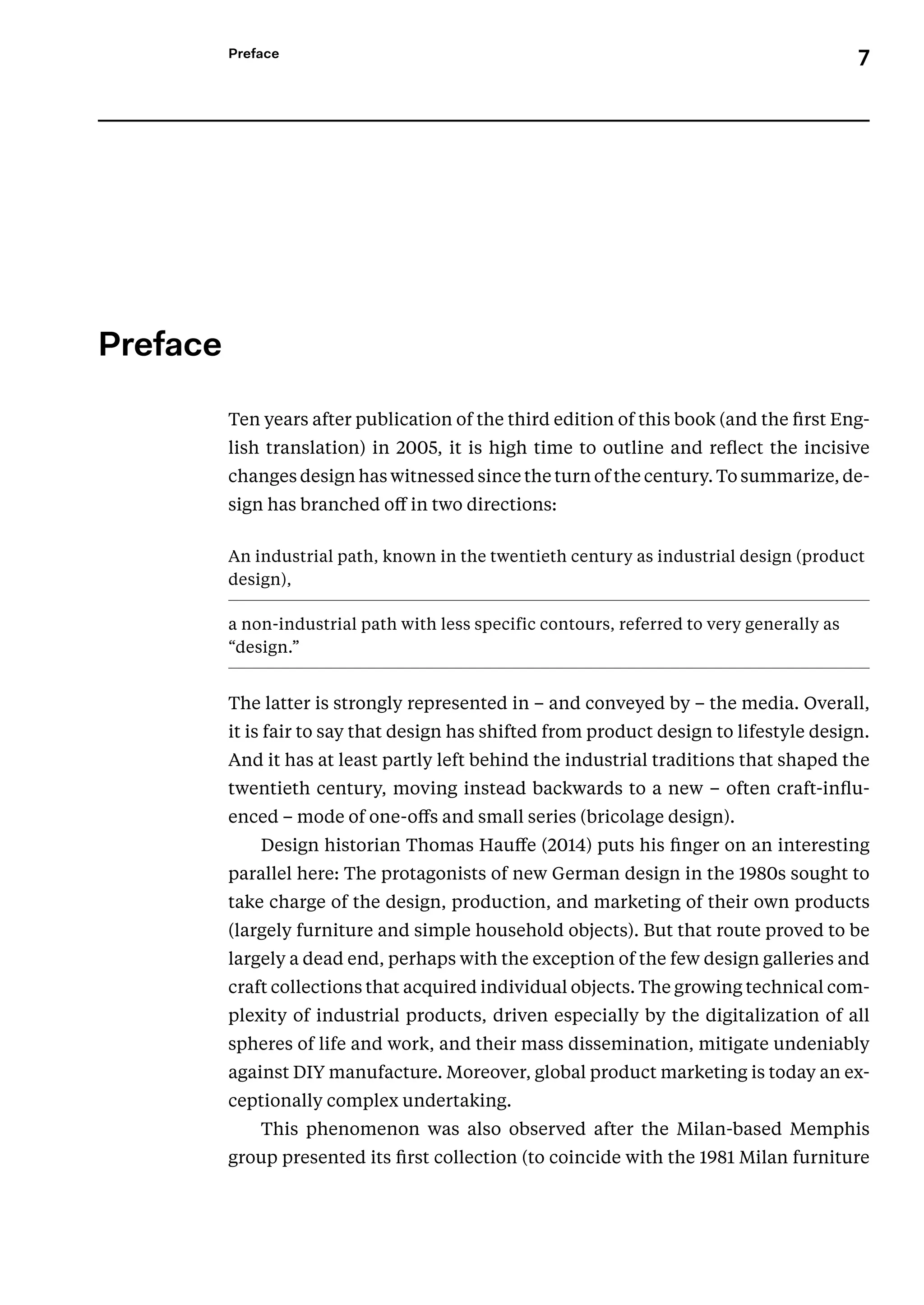 7
Preface
﻿
Preface
Ten years after publication of the third edition of this book (and the first Eng-
lish translation) in 2005, it is high time to outline and reflect the incisive
changes design has witnessed since the turn of the century. To summarize, de-
sign has branched off in two directions:
An industrial path, known in the twentieth century as industrial design (product
design),
a non-industrial path with less specific contours, referred to very generally as
“design.”
The latter is strongly represented in – and conveyed by – the media. Overall,
it is fair to say that design has shifted from product design to lifestyle design.
And it has at least partly left behind the industrial traditions that shaped the
twentieth century, moving instead backwards to a new – often craft-influ-
enced – mode of one-offs and small series (bricolage design).
Design historian Thomas Hauffe (2014) puts his finger on an interesting
parallel here: The protagonists of new German design in the 1980s sought to
take charge of the design, production, and marketing of their own products
(largely furniture and simple household objects). But that route proved to be
largely a dead end, perhaps with the exception of the few design galleries and
craft collections that acquired individual objects. The growing technical com-
plexity of industrial products, driven especially by the digitalization of all
spheres of life and work, and their mass dissemination, mitigate undeniably
against DIY manufacture. Moreover, global product marketing is today an ex-
ceptionally complex undertaking.
This phenomenon was also observed after the Milan-based Memphis
group presented its first collection (to coincide with the 1981 Milan furniture
 