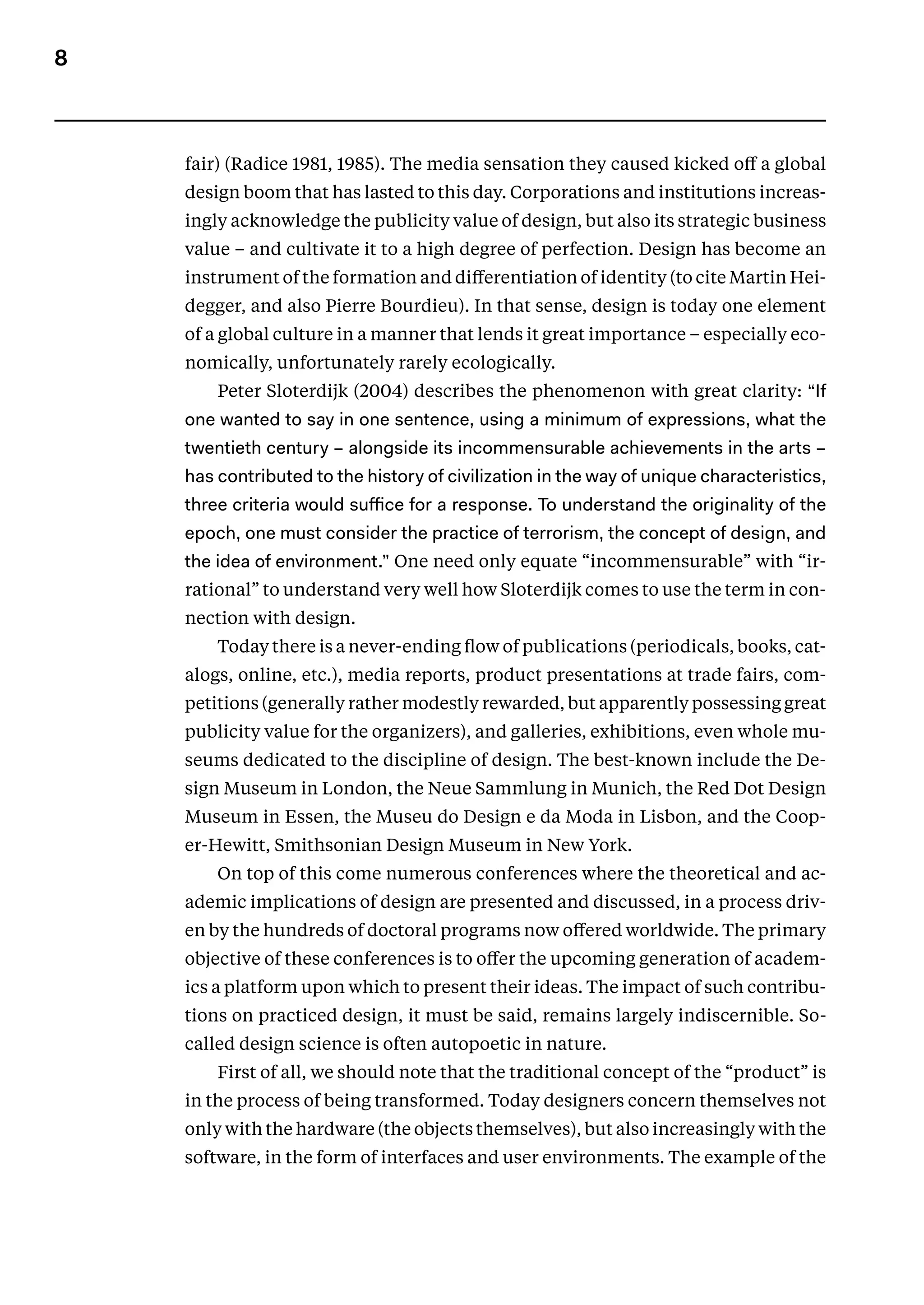 8
fair) (Radice 1981, 1985). The media sensation they caused kicked off a global
design boom that has lasted to this day. Corporations and institutions increas-
ingly acknowledge the publicity value of design, but also its strategic business
value – and cultivate it to a high degree of perfection. Design has become an
instrument of the formation and differentiation of identity (to cite Martin Hei-
degger, and also Pierre Bourdieu). In that sense, design is today one element
of a global culture in a manner that lends it great importance – especially eco-
nomically, unfortunately rarely ecologically.
Peter Sloterdijk (2004) describes the phenomenon with great clarity: “If
one wanted to say in one sentence, using a minimum of expressions, what the
twentieth century – alongside its incommensurable achievements in the arts –
has contributed to the history of civilization in the way of unique characteristics,
three criteria would suffice for a response. To understand the originality of the
epoch, one must consider the practice of terrorism, the concept of design, and
the idea of environment.” One need only equate “incommensurable” with “ir-
rational” to understand very well how Sloterdijk comes to use the term in con-
nection with design.
Today there is a never-ending flow of publications (periodicals, books, cat-
alogs, online, etc.), media reports, product presentations at trade fairs, com-
petitions (generally rather modestly rewarded, but apparently possessing great
publicity value for the organizers), and galleries, exhibitions, even whole mu-
seums dedicated to the discipline of design. The best-known include the De-
sign Museum in London, the Neue Sammlung in Munich, the Red Dot Design
Museum in Essen, the Museu do Design e da Moda in Lisbon, and the Coop-
er-Hewitt, Smithsonian Design Museum in New York.
On top of this come numerous conferences where the theoretical and ac-
ademic implications of design are presented and discussed, in a process driv-
en by the hundreds of doctoral programs now offered worldwide. The primary
objective of these conferences is to offer the upcoming generation of academ-
ics a platform upon which to present their ideas. The impact of such contribu-
tions on practiced design, it must be said, remains largely indiscernible. So-
called design science is often autopoetic in nature.
First of all, we should note that the traditional concept of the “product” is
in the process of being transformed. Today designers concern themselves not
only with the hardware (the objects themselves), but also increasingly with the
software, in the form of interfaces and user environments. The example of the
 