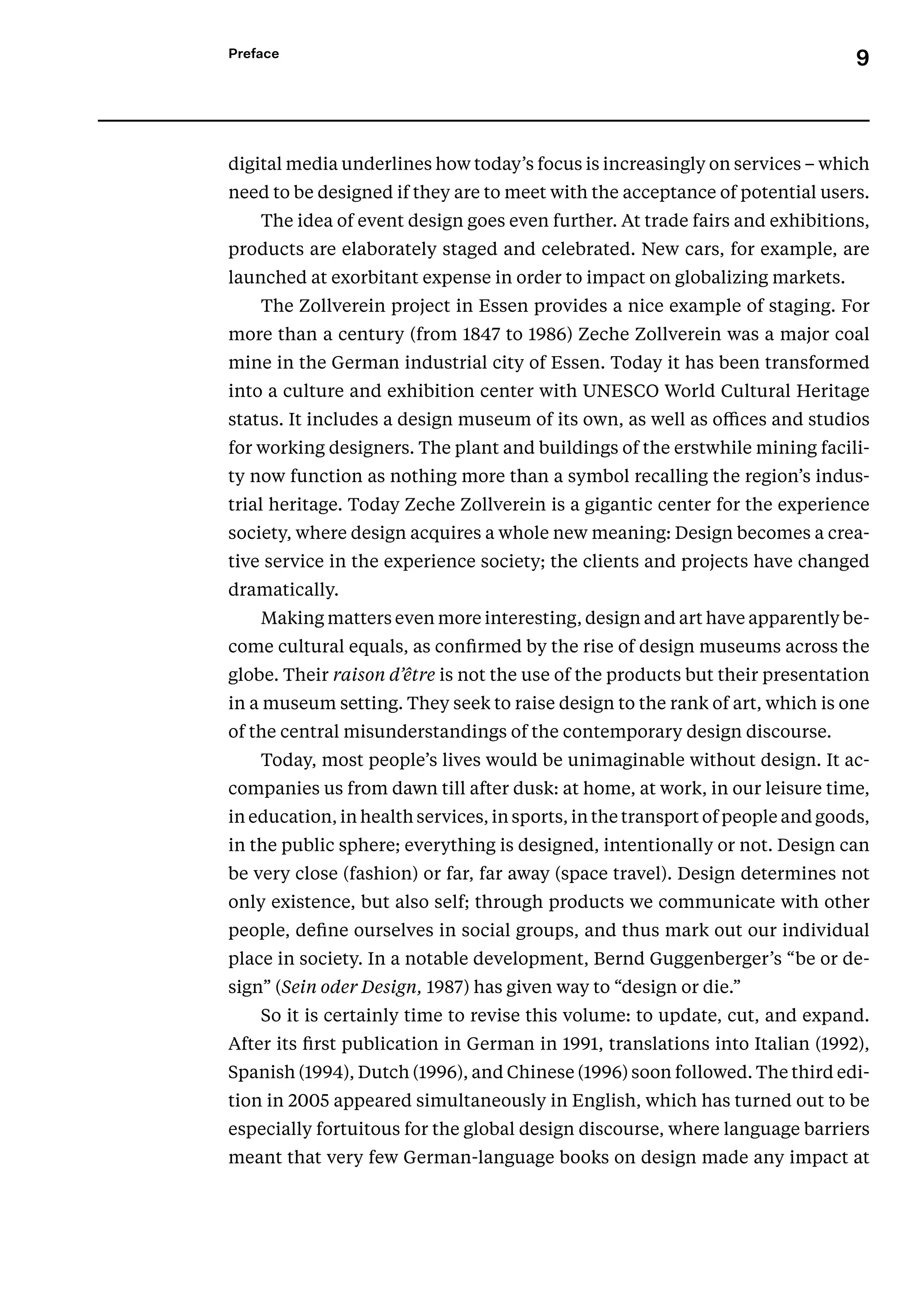 9
Preface
digital media underlines how today’s focus is increasingly on services – which
need to be designed if they are to meet with the acceptance of potential users.
The idea of event design goes even further. At trade fairs and exhibitions,
products are elaborately staged and celebrated. New cars, for example, are
launched at exorbitant expense in order to impact on globalizing markets.
The Zollverein project in Essen provides a nice example of staging. For
more than a century (from 1847 to 1986) Zeche Zollverein was a major coal
mine in the German industrial city of Essen. Today it has been transformed
into a culture and exhibition center with UNESCO World Cultural Heritage
status. It includes a design museum of its own, as well as offices and studios
for working designers. The plant and buildings of the erstwhile mining facili-
ty now function as nothing more than a symbol recalling the region’s indus-
trial heritage. Today Zeche Zollverein is a gigantic center for the experience
society, where design acquires a whole new meaning: Design becomes a crea-
tive service in the experience society; the clients and projects have changed
dramatically.
Making matters even more interesting, design and art have apparently be-
come cultural equals, as confirmed by the rise of design museums across the
globe. Their raison d’être is not the use of the products but their presentation
in a museum setting. They seek to raise design to the rank of art, which is one
of the central misunderstandings of the contemporary design discourse.
Today, most people’s lives would be unimaginable without design. It ac-
companies us from dawn till after dusk: at home, at work, in our leisure time,
in education, in health services, in sports, in the transport of people and goods,
in the public sphere; everything is designed, intentionally or not. Design can
be very close (fashion) or far, far away (space travel). Design determines not
only existence, but also self; through products we communicate with other
people, define ourselves in social groups, and thus mark out our individual
place in society. In a notable development, Bernd Guggenberger’s “be or de-
sign” (Sein oder Design, 1987) has given way to “design or die.”
So it is certainly time to revise this volume: to update, cut, and expand.
­
After its first publication in German in 1991, translations into Italian (1992),
Spanish (1994), Dutch (1996), and Chinese (1996) soon followed. The third edi-
tion in 2005 appeared simultaneously in English, which has turned out to be
especially fortuitous for the global design discourse, where language barriers
meant that very few German-language books on design made any impact at
 