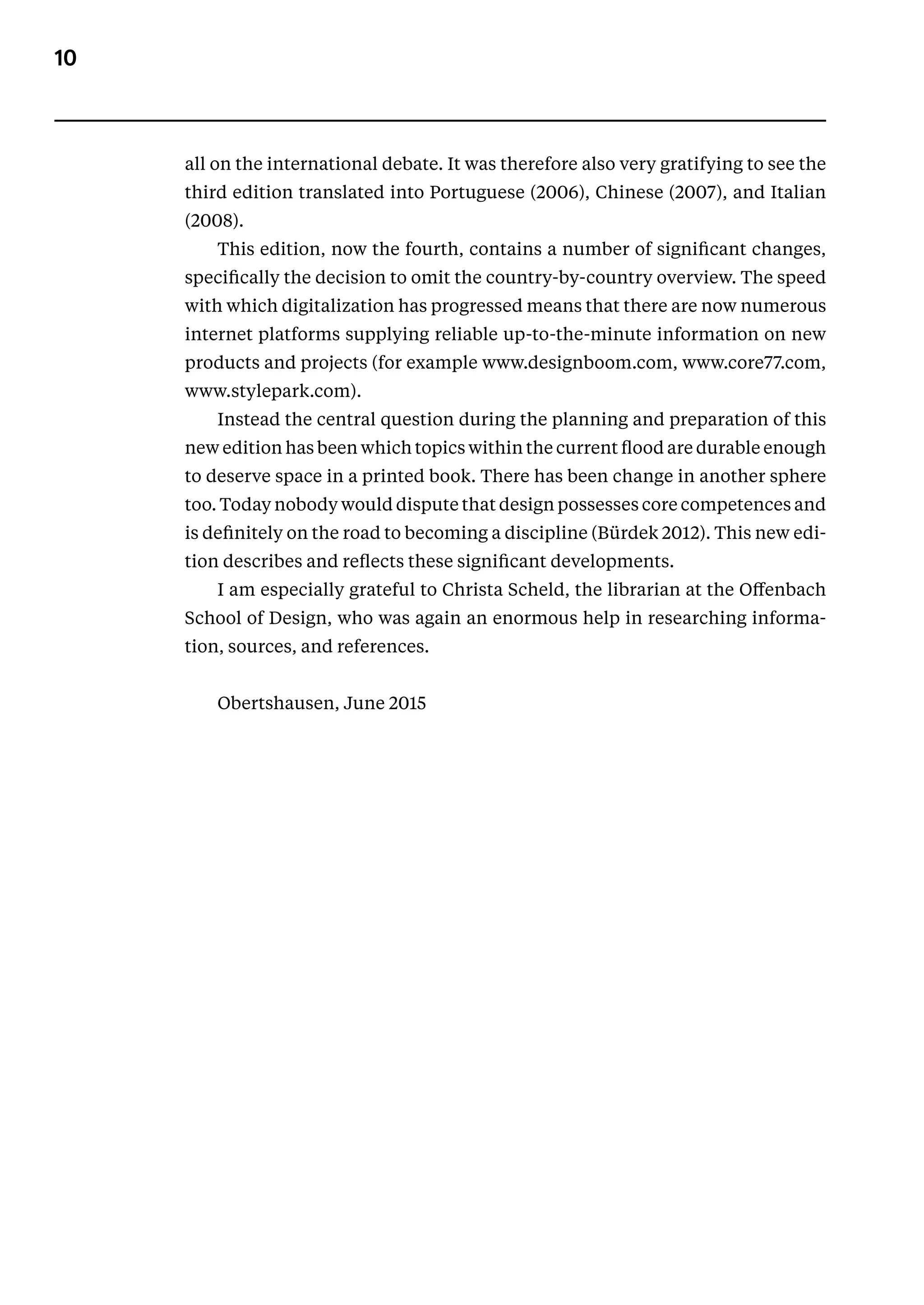 10
all on the international debate. It was therefore also very gratifying to see the
third edition translated into Portuguese (2006), Chinese (2007), and Italian
(2008).
This edition, now the fourth, contains a number of significant changes,
specifically the decision to omit the country-by-country overview. The speed
with which digitalization has progressed means that there are now numerous
internet platforms supplying reliable up-to-the-minute information on new
products and projects (for example www.designboom.com, www.core77.com,
www.stylepark.com).
Instead the central question during the planning and preparation of this
new edition has been which topics within the current flood are durable enough
to deserve space in a printed book. There has been change in another sphere
too. Today nobody would dispute that design possesses core competences and
is definitely on the road to becoming a discipline (Bürdek 2012). This new edi-
tion describes and reflects these significant developments.
I am especially grateful to Christa Scheld, the librarian at the Offenbach
School of Design, who was again an enormous help in researching informa-
tion, sources, and references.
Obertshausen, June 2015
 