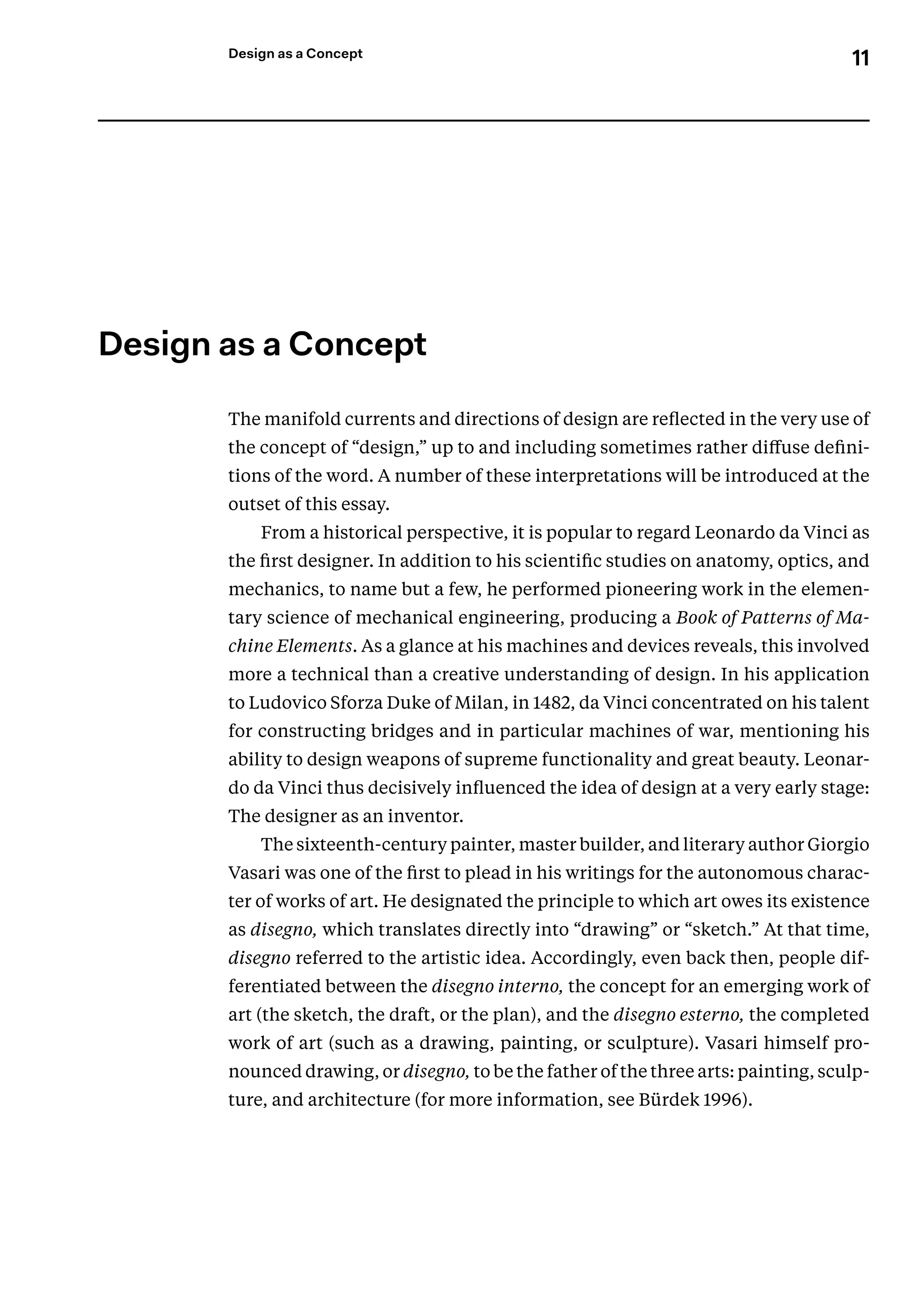 11
Design as a Concept
﻿
Design as a Concept
The manifold currents and directions of design are reflected in the very use of
the concept of “design,” up to and including sometimes rather diffuse defini-
tions of the word. A number of these interpretations will be introduced at the
outset of this essay.
From a historical perspective, it is popular to regard Leonardo da Vinci as
the first designer. In addition to his scientific studies on anatomy, optics, and
mechanics, to name but a few, he performed pioneering work in the elemen-
tary science of mechanical engineering, producing a Book of Patterns of Ma-
chine Elements. As a glance at his machines and devices reveals, this involved
more a technical than a creative understanding of design. In his application
to Ludovico Sforza Duke of Milan, in 1482, da Vinci concentrated on his talent
for constructing bridges and in particular machines of war, mentioning his
ability to design weapons of supreme functionality and great beauty. Leonar-
do da Vinci thus decisively influenced the idea of design at a very early stage:
The designer as an inventor.
The sixteenth-century painter, master builder, and literary author Giorgio
Vasari was one of the first to plead in his writings for the autonomous charac-
ter of works of art. He designated the principle to which art owes its existence
as disegno, which translates directly into “drawing” or “sketch.” At that time,
disegno referred to the artistic idea. Accordingly, even back then, people dif-
ferentiated between the disegno interno, the concept for an emerging work of
art (the sketch, the draft, or the plan), and the disegno esterno, the completed
work of art (such as a drawing, painting, or sculpture). Vasari himself pro-
nounced drawing, or disegno, to be the father of the three arts: painting, sculp-
ture, and architecture (for more information, see Bürdek 1996).
 