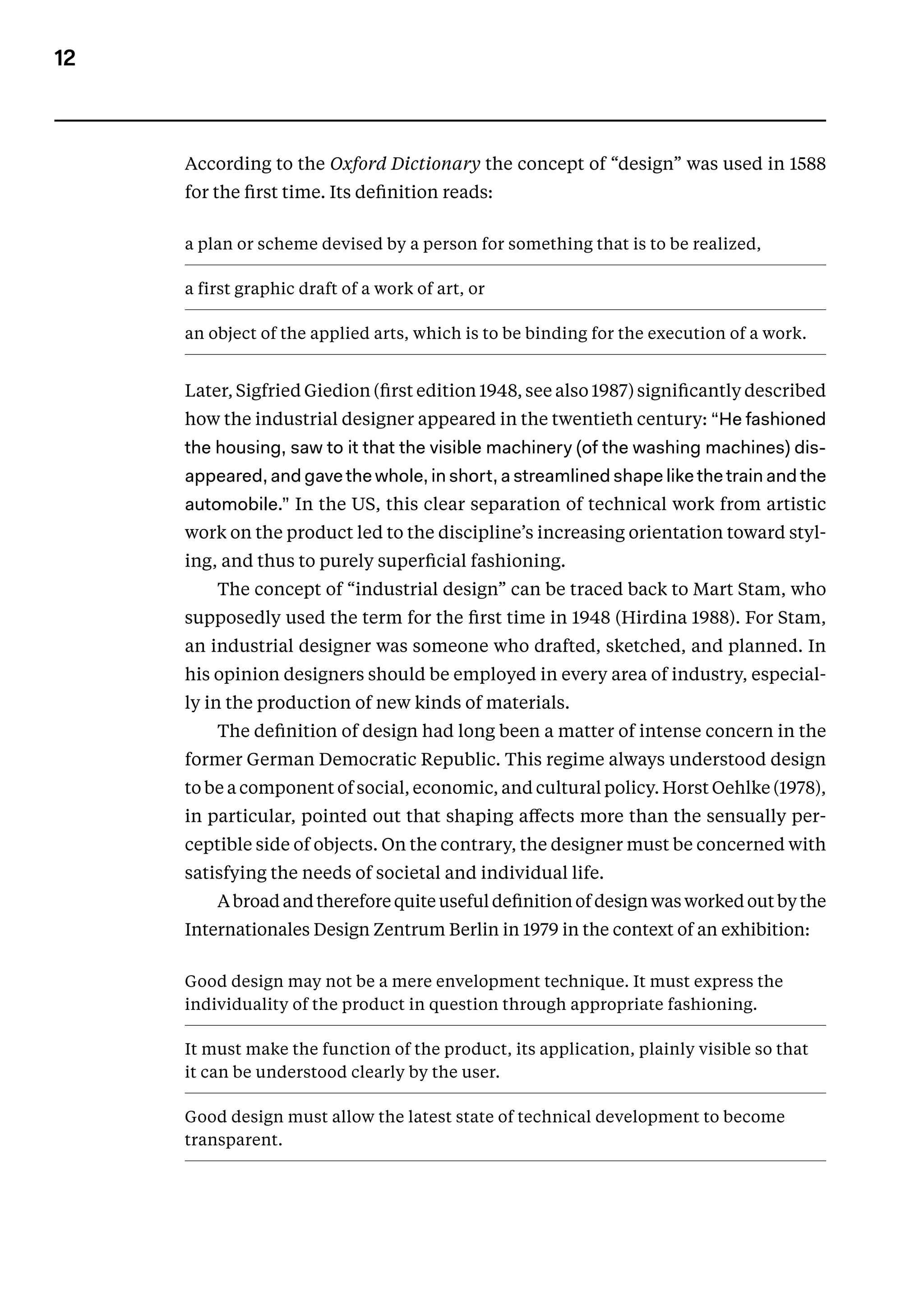 12
According to the Oxford Dictionary the concept of “design” was used in 1588
for the first time. Its definition reads:
a plan or scheme devised by a person for something that is to be realized,
a first graphic draft of a work of art, or
an object of the applied arts, which is to be binding for the execution of a work.
Later, Sigfried Giedion (first edition 1948, see also 1987) significantly described
how the industrial designer appeared in the twentieth century: “He fashioned
the housing, saw to it that the visible machinery (of the washing machines) dis-
appeared, and gave the whole, in short, a streamlined shape like the train and the
automobile.” In the US, this clear separation of technical work from artistic
work on the product led to the discipline’s increasing orientation toward styl-
ing, and thus to purely superficial fashioning.
The concept of “industrial design” can be traced back to Mart Stam, who
supposedly used the term for the first time in 1948 (Hirdina­1988). For Stam,
an industrial designer was someone who drafted, sketched, and planned. In
his opinion designers should be employed in every area of industry, especial-
ly in the production of new kinds of materials.
The definition of design had long been a matter of intense concern in the
former German Democratic Republic. This regime always understood design
to be a component of social, economic, and cultural policy. Horst Oehlke (1978),
in particular, point­
ed out that shaping affects more than the sensually per­
ceptible side of objects. On the contrary, the designer must be concerned with
satisfying the needs of societal and individual life.
A broad and therefore quite useful definition of design was worked out by the
Internationales Design Zentrum Berlin in 1979 in the context of an exhibition:
Good design may not be a mere envelopment technique. It must express the
individuality of the product in question through appro­
priate fashioning.
It must make the function of the product, its application, plainly visible so that
it can be understood clearly by the user.
Good design must allow the latest state of technical development to become
transparent.
 