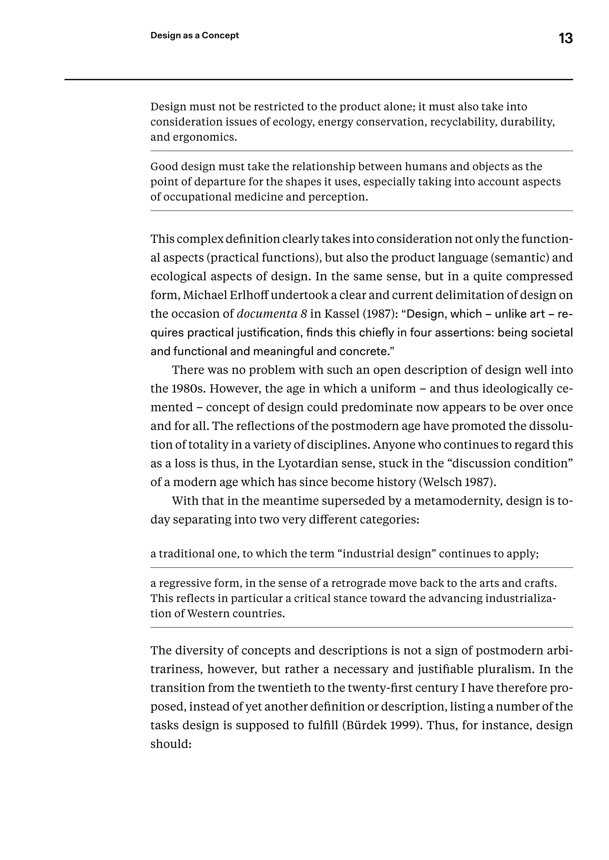 13
Design as a Concept
Design must not be restricted to the product alone; it must also take into
­
consideration issues of ecology, energy conservation, recyclability, durability,
and ergonomics.
Good design must take the relationship between humans and objects as the
point of departure for the shapes it uses, especially taking into account aspects
of occupational medicine and perceptio­
n.
This complex definition clearly takes into consideration not only the function-
al aspects (practical functions), but also the product language (semantic) and
ecological aspects of design. In the same sense, but in a quite compressed
form, Michael Erlhoff undertook a clear and current delimitation of design on
the occasion of documenta 8 in Kassel (1987): “Design, which – unlike art – re-
quires practical justification, finds this chiefly in four assertions: being societal
and functional and meaningful and concrete.”
There was no problem with such an open description of design well into
the 1980s. However, the age in which a uniform – and thus ideologically ce-
mented – concept of design could predominate now appears to be over once
and for all. The reflections of the postmodern age have promoted the dissolu-
tion of totality in a variety of disciplines. Anyone who continues to regard this
as a loss is thus, in the Lyotardian sense, stuck in the “discussion condition”
of a modern age which has since become history (Welsch 1987).
With that in the meantime superseded by a metamodernity, design is to-
day separating into two very different categories:
a traditional one, to which the term “industrial design” continues to apply;
a regressive form, in the sense of a retrograde move back to the arts and crafts.
This reflects in particular a critical stance toward the advancing industrializa-
tion of Western countries.
The diversity of concepts and descriptions is not a sign of postmodern arbi-
trariness, however, but rather a necessary and justifiable pluralism. In the
transition from the twentieth to the twenty-first century I have therefore pro-
posed, instead of yet another definition or description, listing a number of the
tasks design is supposed to fulfill (Bürdek 1999). Thus, for instance, design
should:
 