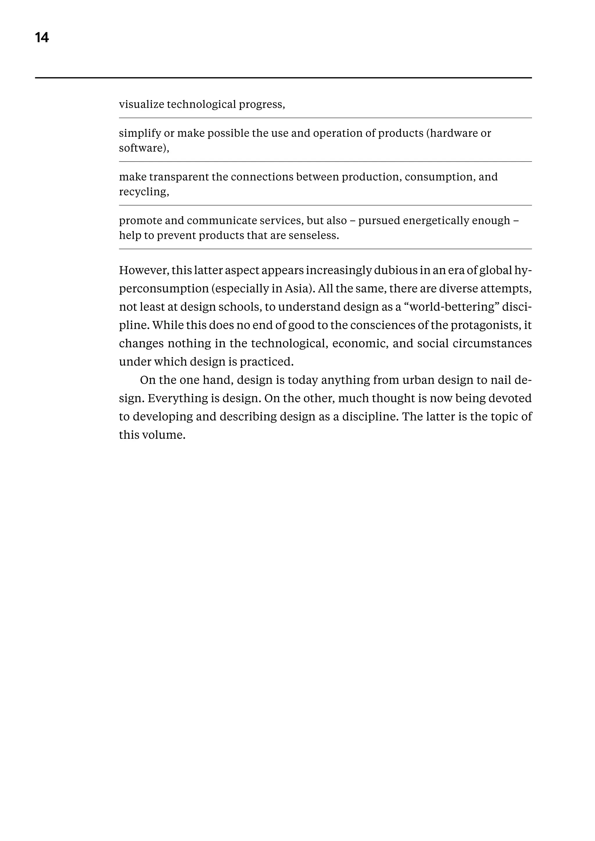 14
visualize technological progress,
simplify or make possible the use and operation of products (hard­
ware or
software),
make transparent the connections between production, consumption, and
recycling,
promote and communicate services, but also – pursued energetically enough –
help to prevent products that are senseless.
However, this latter aspect appears increasingly dubious in an era of global hy-
perconsumption (especially in Asia). All the same, there are diverse attempts,
not least at design schools, to understand design as a “world-bettering” disci-
pline. While this does no end of good to the consciences of the protagonists, it
changes nothing in the technological, economic, and social circumstances
­
under which design is practiced.
On the one hand, design is today anything from urban design to nail de-
sign. Everything is design. On the other, much thought is now being devoted
to developing and describing design as a discipline. The latter is the topic of
this volume.
 