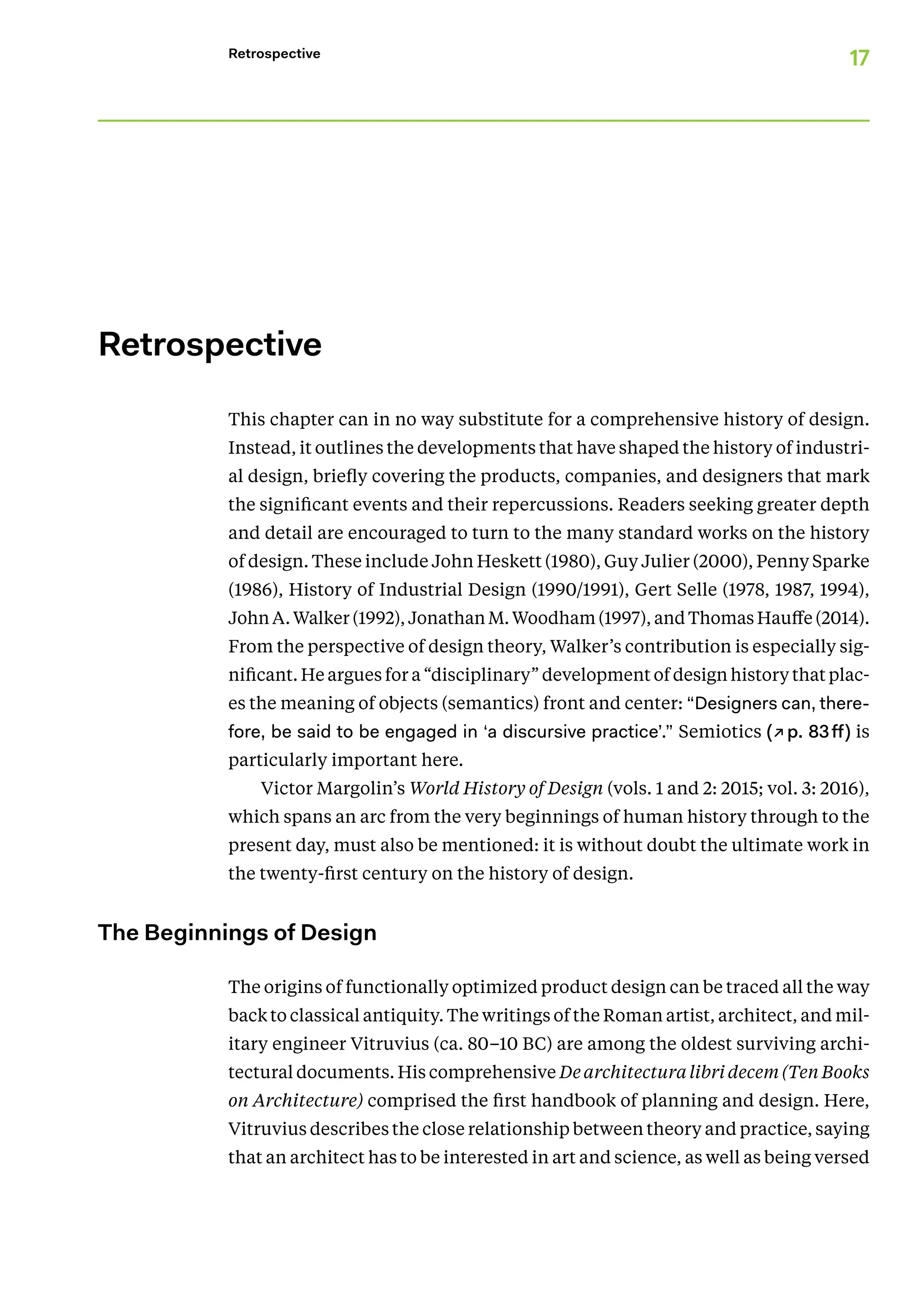 17
Retrospective
﻿
Retrospective
This chapter can in no way substitute for a comprehensive history of design.
Instead, it outlines the developments that have shaped the history of industri-
al design, briefly covering the products, companies, and designers that mark
the significant events and their repercussions. Readers seeking greater depth
and detail are encouraged to turn to the many standard works on the history
of design. These include John Heskett (1980), Guy Julier (2000), Penny Sparke
(1986), History of Industrial Design (1990/1991), Gert Selle (1978, 1987, 1994),
John A. Walker (1992), Jonathan M. Wood­ham (1997), and Thomas Hauffe (2014).
From the perspective of design theory, Walker’s contribution is especially­sig-
nificant. He argues for a “disciplinary” development of design history that plac-
es the meaning of objects (semantics) front and center: “Designers can, there-
fore, be said to be engaged in ‘a discursive practice’.” Semiotics (↗p. 83ff) is
particularly important here.
Victor Margolin’s World History of Design (vols. 1 and 2: 2015; vol. 3: 2016),
which spans an arc from the very beginnings of human history through to the
present day, must also be mentioned: it is without doubt the ultimate work in
the twenty-first century on the history of design.
The Beginnings of Design
The origins of functionally optimized product design can be traced all the way
back to classical antiquity. The writings of the Roman artist, architect, and mil-
itary engineer Vitruvius (ca. 80–10 BC) are among the oldest surviving archi-
tectural documents. His comprehensive De architectura libri decem (Ten Books
on Architecture) comprised the first handbook of planning and design. Here,
Vitruvius describes the close relationship between theory and practice, saying
that an architect has to be interested in art and science, as well as being versed
 