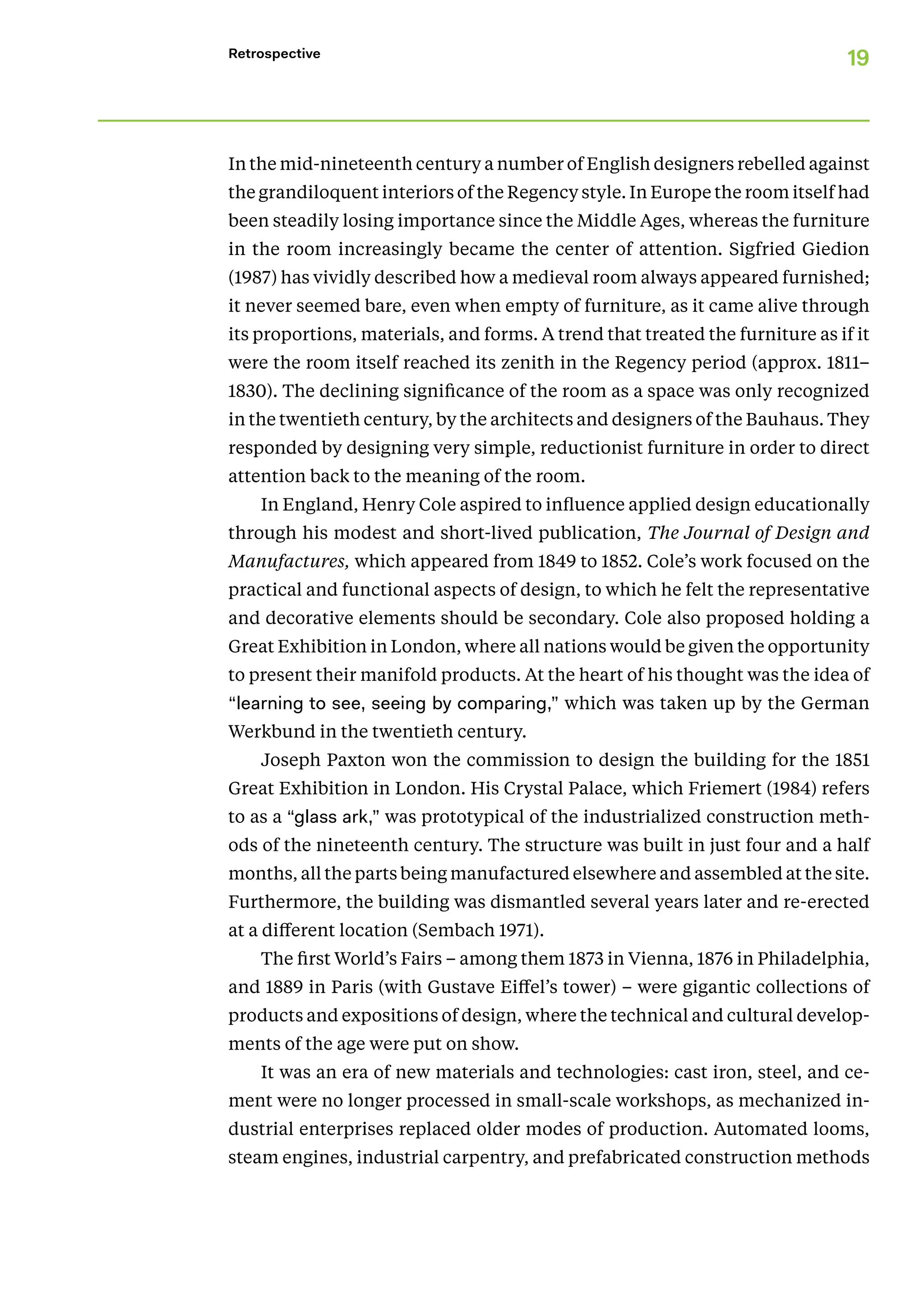 19
Retrospective
In the mid-nineteenth century a number of English designers rebelled against
the grandiloquent interiors of the Regency style. In Europe the room itself had
been steadily losing importance since the Middle Ages, whereas the furniture
in the room increasingly became the center of attention. Sigfried Giedion
(1987) has vividly described how a medieval room always appeared furnished;
it never seemed bare, even when empty of furniture, as it came alive through
its proportions, materials, and forms. A trend that treated the furniture as if it
were the room itself reached its zenith in the Regency period (approx. 1811–
1830). The declining significance of the room as a space was only recognized
in the twentieth century, by the architects and designers of the Bauhaus. They
responded by designing very simple, reductionist furniture in order to direct
attention back to the meaning of the room.
In England, Henry Cole aspired to influence applied design educationally
through his modest and short-lived publication, The Journal of Design and
Manufactures, which appeared from 1849 to 1852. Cole’s work focused on the
practical and functional aspects of design, to which he felt the representative
and decorative elements should be secondary. Cole also proposed holding a
Great Exhibition in London, where all nations would be given the opportunity
to present their manifold products. At the heart of his thought was the idea of
“learning to see, seeing by comparing,” which was taken up by the German
Werkbund in the twentieth century.
Joseph Paxton won the commission to design the building for the 1851
Great Exhibition in London. His Crystal Palace, which Friemert (1984) refers
to as a “glass ark,” was prototypical of the industrialized construction meth-
ods of the nineteenth century. The structure was built in just four and a half
months, all the parts being manufactured elsewhere and assembled at the site.
Furthermore, the building was dismantled several years later and re-erected
at a different location (Sembach 1971).
The first World’s Fairs – among them 1873 in Vienna, 1876 in Philadelphia,
and 1889 in Paris (with Gustave Eiffel’s tower) – were gigantic collections of
products and expositions of design, where the technical and cultural develop-
ments of the age were put on show.
It was an era of new materials and technologies: cast iron, steel, and ce-
ment were no longer processed in small-scale workshops, as mechanized in-
dustrial enterprises replaced older modes of production. Automated looms,
steam engines, industrial carpentry, and prefabricated construction methods
 