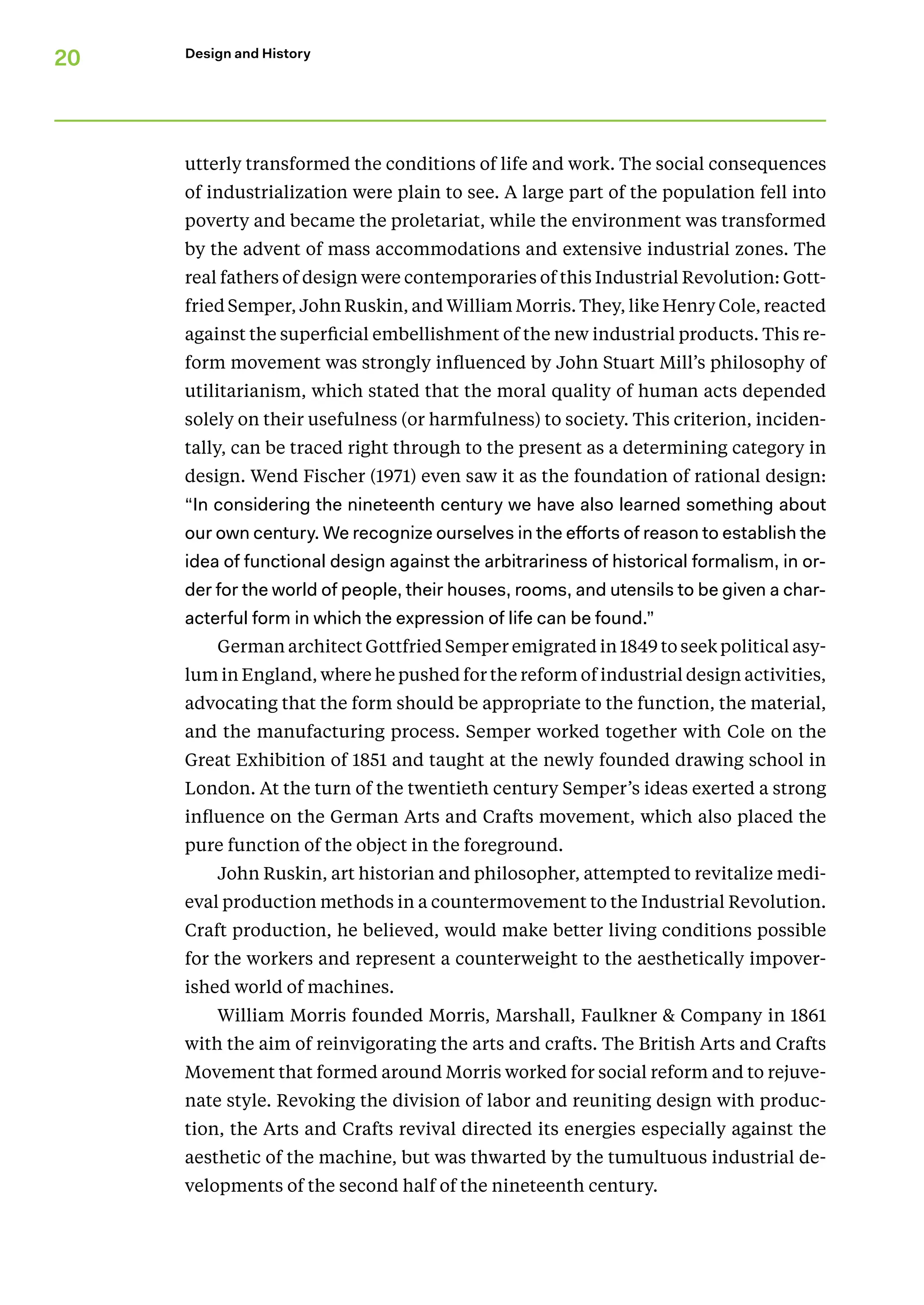 20 Design and History
utterly transformed the conditions of life and work. The social consequences
of industrialization were plain to see. A large part of the population fell into
poverty and became the proletariat, while the environment was transformed
by the advent of mass accommodations and extensive industrial zones. The
real fathers of design were contemporaries of this Industrial Revolution: Gott­
fried Semper, John Ruskin, and William Morris. They, like Henry Cole, reacted
against the superficial embellishment of the new industrial products. This re-
form movement was strongly influenced by John Stuart Mill’s philosophy of
utilitarianism, which stated that the moral quality of human acts depended
solely on their usefulness (or harmfulness) to society. This criterion, inciden-
tally, can be traced right through to the present as a determining category in
design. Wend Fisch­
er (1971) even saw it as the foundation of rational design:
“In considering the nineteenth century we have also learned something about
our own century. We recognize ourselves in the efforts of reason to establish the
idea of functional design against the arbitrariness of historical formalism, in or-
der for the world of people, their houses, rooms, and utensils to be given a char-
acterful form in which the expression of life can be found.”
German architect Gottfried Semper emigrated in 1849 to seek political asy-
lum in England, where he pushed for the reform of industrial design activities,
advocating that the form should be appropriate to the function, the material,
and the manufacturing process. Semper worked together with Cole on the
Great Exhibition of 1851 and taught at the newly founded drawing school in
London. At the turn of the twentieth century Semper’s ideas exerted a strong
influence on the German Arts and Crafts movement, which also placed the
pure function of the object in the foreground.
John Ruskin, art historian and philosopher, attempted to revitalize medi-
eval production methods in a countermovement to the Industrial Revolution.
Craft production, he believed, would make better living conditions possible
for the workers and represent a counterweight to the aesthetically impover-
ished world of machines.
William Morris founded Morris, Marshall, Faulkner & Company in 1861
with the aim of reinvigorating the arts and crafts. The British Arts and Crafts
Movement that formed around Morris worked for social reform and to rejuve-
nate style. Revoking the division of labor and reuniting design with produc-
tion, the Arts and Crafts revival directed its energies especially against the
­
aesthetic of the machine, but was thwarted by the tumultuous industrial de-
velopments of the second half of the nineteenth century.
 