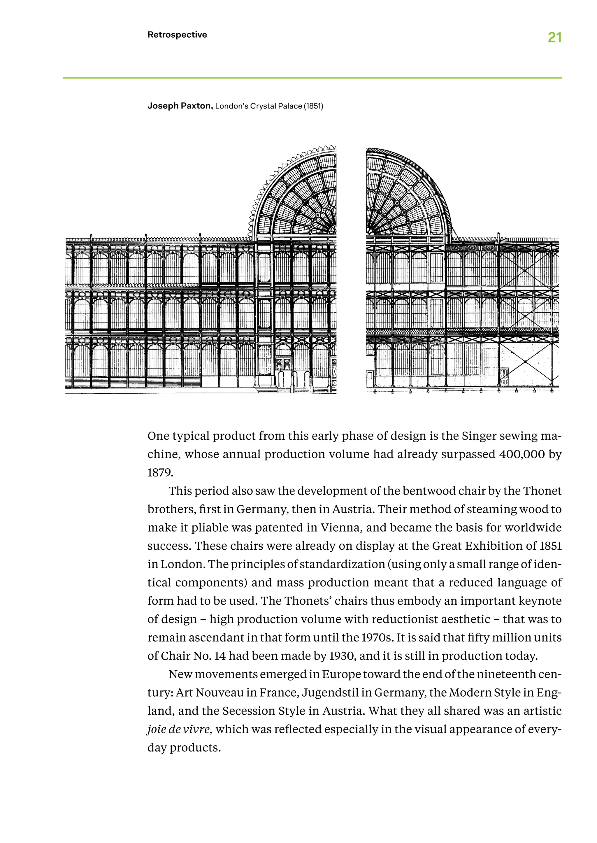 21
Retrospective
One typical product from this early phase of design is the Singer sewing ma-
chine, whose annual production volume had already surpassed 400,000 by
1879.
This period also saw the development of the bentwood chair by the Thonet
brothers, first in Germany, then in Austria. Their method of steaming wood to
make it pliable was patented in Vienna, and became the basis for worldwide
success. These chairs were already on display at the Great Exhibition of 1851
in London. The principles of standardization (using only a small range of iden-
tical components) and mass production meant that a reduced language of
form had to be used. The Thonets’ chairs thus embody an important keynote
of design – high production volume with reductionist aesthetic – that was to
remain ascendant in that form until the 1970s. It is said that fifty million units
of Chair No. 14 had been made by 1930, and it is still in production today.
New movements emerged in Europe toward the end of the nineteenth cen-
tury: Art Nouveau in France, Jugendstil in Germany, the Modern Style in Eng-
land, and the Secession Style in Austria. What they all shared was an artistic
joie de vivre, which was reflected especially in the visual appearance of every-
day products.
Joseph Paxton, London’s Crystal Palace (1851)
 