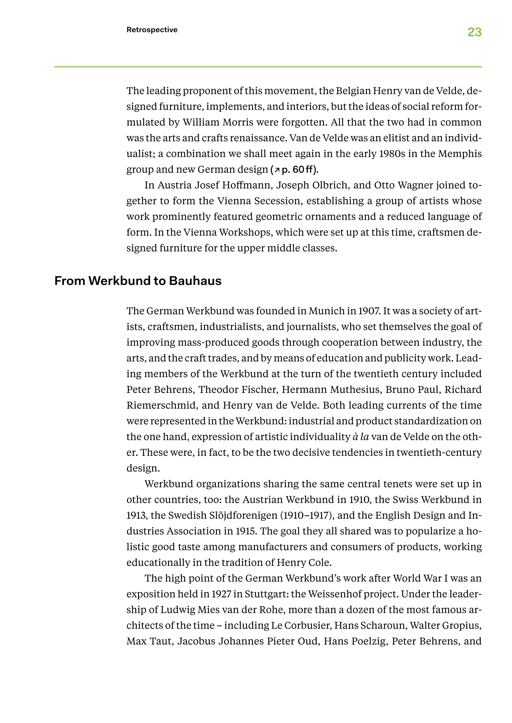 23
Retrospective
The leading proponent of this movement, the Belgian Henry van de Velde, de-
signed furniture, implements, and interiors, but the ideas of social reform for-
mulated by William Morris were forgotten. All that the two had in common
was the arts and crafts renaissance. Van de Velde was an elitist and an individ-
ualist; a combination we shall meet again in the early 1980s in the Memphis
group and new German design (↗p. 60ff).
In Austria Josef Hoffmann, Joseph Olbrich, and Otto Wagner joined to-
gether to form the Vienna Secession, establishing a group of artists whose
work prominently featured geometric ornaments and a reduced language of
form. In the Vienna Workshops, which were set up at this time, craftsmen de-
signed furniture for the upper middle classes.
From Werkbund to Bauhaus
The German Werkbund was founded in Munich in 1907. It was a society of art-
ists, craftsmen, industrialists, and journalists, who set themselves the goal of
improving mass-produced goods through cooperation between industry, the
arts, and the craft trades, and by means of education and publicity work. Lead-
ing members of the Werkbund at the turn of the twentieth century included
Peter Behrens, Theodor Fischer, Hermann Muthesius, Bruno Paul, Richard
Riemerschmid, and Henry van de Velde. Both leading currents of the time
were represented in the Werkbund: industrial and product standardization on
the one hand, expression of artistic individuality à la van de Velde on the oth-
er. These were, in fact, to be the two decisive tendencies in twentieth-century
design.
Werkbund organizations sharing the same central tenets were set up in
other countries, too: the Austrian Werkbund in 1910, the Swiss Werkbund in
1913, the Swedish Slöjdforenigen (1910–1917), and the English Design and In-
dustries Association in 1915. The goal they all shared was to popularize a ho-
listic good taste among manufacturers and consumers of products, working
educationally in the tradition of Henry Cole.
The high point of the German Werkbund’s work after World War I was an
exposition held in 1927 in Stuttgart: the Weissenhof project. Under the leader-
ship of Ludwig Mies van der Rohe, more than a dozen of the most famous ar-
chitects of the time – including Le Corbusier, Hans Scharoun, Walter Gropius,
Max Taut, Jacobus Johannes Pieter Oud, Hans Poelzig, Peter Behrens, and
 