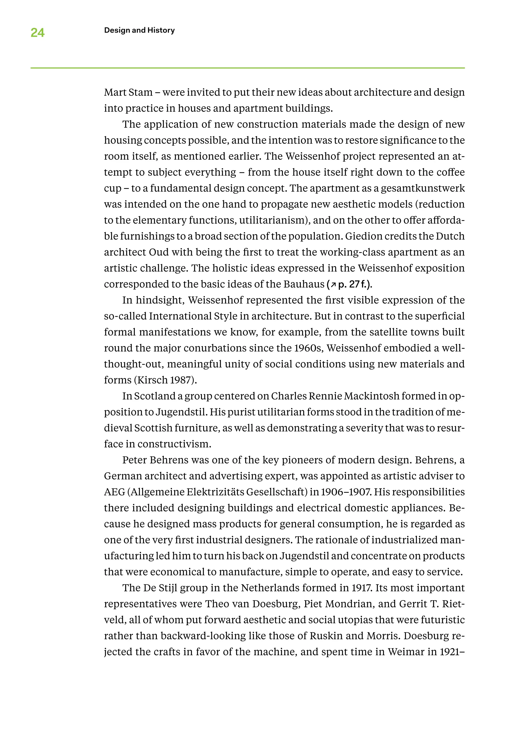 24 Design and History
Mart Stam – were invited to put their new ideas about architecture and design
into practice in houses and apartment buildings.
The application of new construction materials made the design of new
housing concepts possible, and the intention was to restore significance to the
room itself, as mentioned earlier. The Weissenhof project represented an at-
tempt to subject everything – from the house itself right down to the coffee
cup – to a fundamental design concept. The apartment as a gesamtkunstwerk
was intended on the one hand to propagate new aesthetic models (reduction
to the elementary functions, utilitarianism), and on the other to offer afforda-
ble furnishings to a broad section of the population. Giedion credits the Dutch
architect Oud with being the first to treat the working-class apartment as an
artistic challenge. The holistic ideas expressed in the Weissenhof exposition
corresponded to the basic ideas of the Bauhaus (↗p. 27f.).
In hindsight, Weissenhof represented the first visible expression of the
­
so-called International Style in architecture. But in contrast to the superficial
formal manifestations we know, for example, from the satellite towns built
round the major conurbations since the 1960s, Weissenhof embodied a well-
thought-out, meaningful unity of social conditions using new materials and
forms (Kirsch 1987).
In Scotland a group centered on Charles Rennie Mackintosh formed in op-
position to Jugendstil. His purist utilitarian forms stood in the tradition of me-
dieval Scottish furniture, as well as demonstrating a severity that was to resur-
face in constructivism.
Peter Behrens was one of the key pioneers of modern design. Behrens, a
German architect and advertising expert, was appointed as artistic adviser to
AEG (Allgemeine Elektrizitäts Gesellschaft) in 1906–1907. His responsibilities
there included designing buildings and electrical domestic appliances. Be-
cause he designed mass products for general consumption, he is regarded as
one of the very first industrial designers. The rationale of industrialized man-
ufacturing led him to turn his back on Jugendstil and concentrate on products
that were economical to manufacture, simple to operate, and easy to service.
The De Stijl group in the Netherlands formed in 1917. Its most important
representatives were Theo van Doesburg, Piet Mondrian, and Gerrit T. Riet-
veld, all of whom put forward aesthetic and social utopias that were futuristic
rather than backward-looking like those of Ruskin and Morris. Doesburg re-
jected the crafts in favor of the machine, and spent time in Weimar in 1921–
 