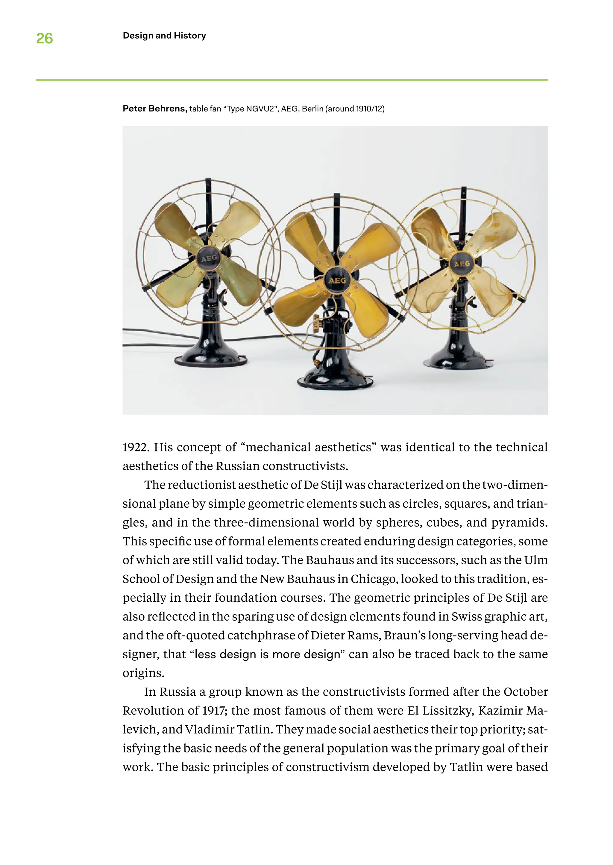 26 Design and History
1922. His concept of “mechanical aesthetics” was identical to the technical
aesthetics of the Russian constructivists.
The reductionist aesthetic of De Stijl was characterized on the two-dimen-
sional plane by simple geometric elements such as circles, squares, and trian-
gles, and in the three-dimensional world by spheres, cubes, and pyramids.
This specific use of formal elements created enduring design categories, some
of which are still valid today. The Bauhaus and its successors, such as the Ulm
School of Design and the New Bauhaus in Chicago, looked to this tradition, es-
pecially in their foundation courses. The geometric principles of De Stijl are
also reflected in the sparing use of design elements found in Swiss graphic art,
and the oft-quoted catchphrase of Dieter Rams, Braun’s long-serving head de-
signer, that “less design is more design” can also be traced back to the same
origins.
In Russia a group known as the constructivists formed after the October
Revolution of 1917; the most famous of them were El Lissitzky­
, Kazimir Ma-
levich, and Vladimir Tatlin. They made social aesthetics their top priority; sat-
isfying the basic needs of the general population was the primary goal of their
work. The basic principles of constructivism developed by Tatlin were based
Peter Behrens, table fan “Type NGVU2”, AEG, Berlin (around 1910/12)
 