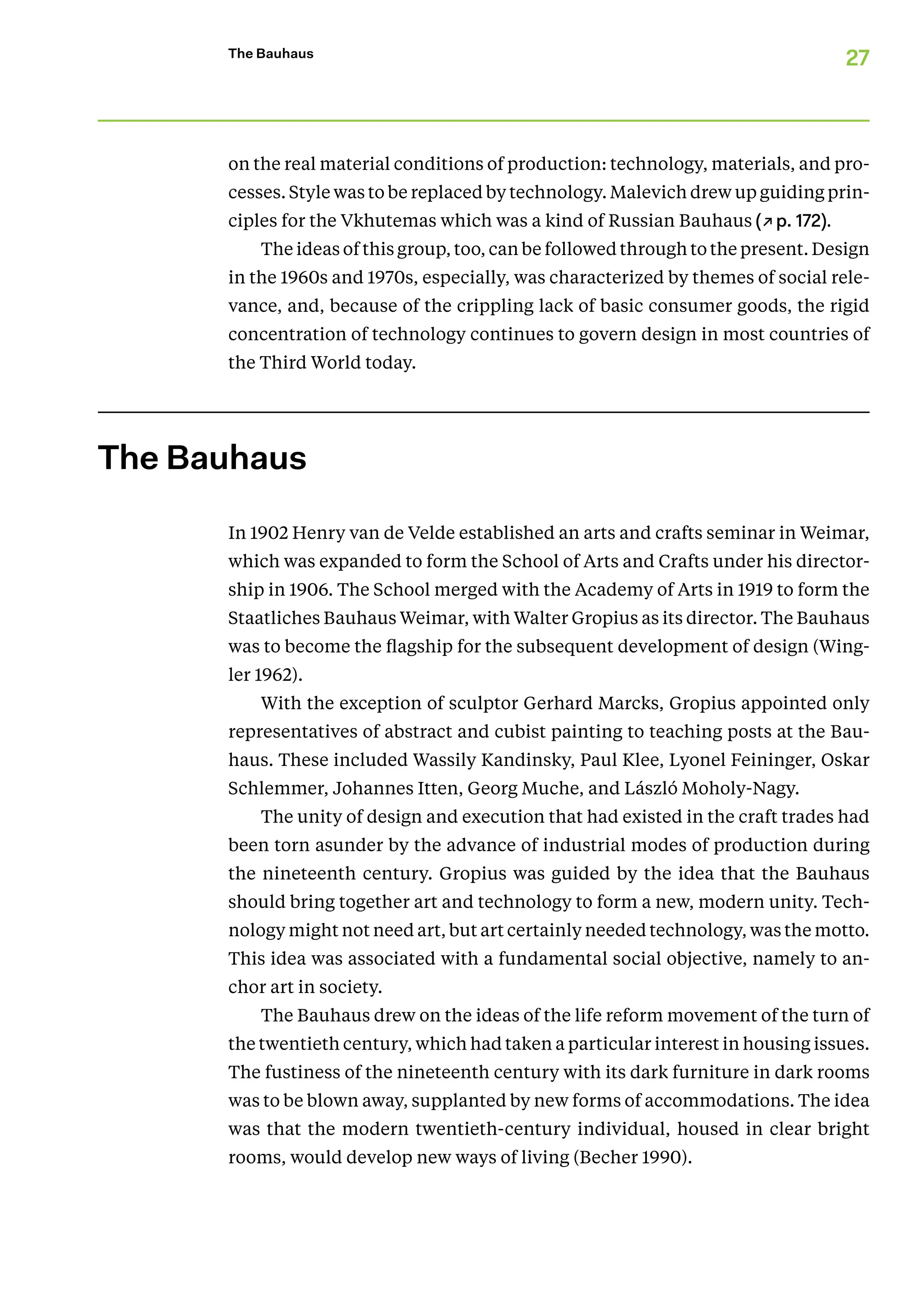 27
The Bauhaus
on the real material conditions of produc­tion: technology, materials, and pro-
cesses. Style was to be replaced by technology. Malevich drew up guiding prin-
ciples for the Vkhutemas which was a kind of Russian Bauhaus (↗p. 172).
The ideas of this group, too, can be followed through to the present. Design
in the 1960s and 1970s, especially, was characterized by themes of social rele-
vance, and, because of the crippling lack of basic consumer goods, the rigid
concentration of technology continues to govern design in most countries of
th­­­­e Third World today.
The Bauhaus
In 1902 Henry van de Velde established an arts and crafts seminar in Weimar,
which was expanded to form the School of Arts and Crafts under his director-
ship in 1906. The School merged with the Academy of Arts in 1919 to form the
Staatliches Bauhaus Weimar, with Walter Gropius as its director. The Bauhaus
was to become the flagship for the subsequent development of design (Wing-
ler 1962).
With the exception of sculptor Gerhard Marcks, Gropius appointed only
representatives of abstract and cubist painting to teaching posts at the Bau-
haus. These included Wassily Kandinsky, Paul Klee, Lyonel Feininger, Oskar
Schlemmer, Johannes Itten, Georg Muche, and László Moholy-Nagy.
The unity of design and execution that had existed in the craft trades had
been torn asunder by the advance of industrial modes of production during
the nineteenth century. Gropius was guided by the idea that the Bauhaus
should bring together art and technology to form a new, modern unity. Tech-
nology might not need art, but art certainly needed technology, was the motto.
This idea was associated with a fundamental social objective, namely to an-
chor art in society.
The Bauhaus drew on the ideas of the life reform movement of the turn of
the twentieth century, which had taken a particular interest in housing issues.
The fustiness of the nineteenth century with its dark furniture in dark rooms
was to be blown away, supplanted by new forms of accommodations. The idea
was that the modern twentieth-century individual, housed in clear bright
rooms, would develop new ways of living (Becher 1990).
 