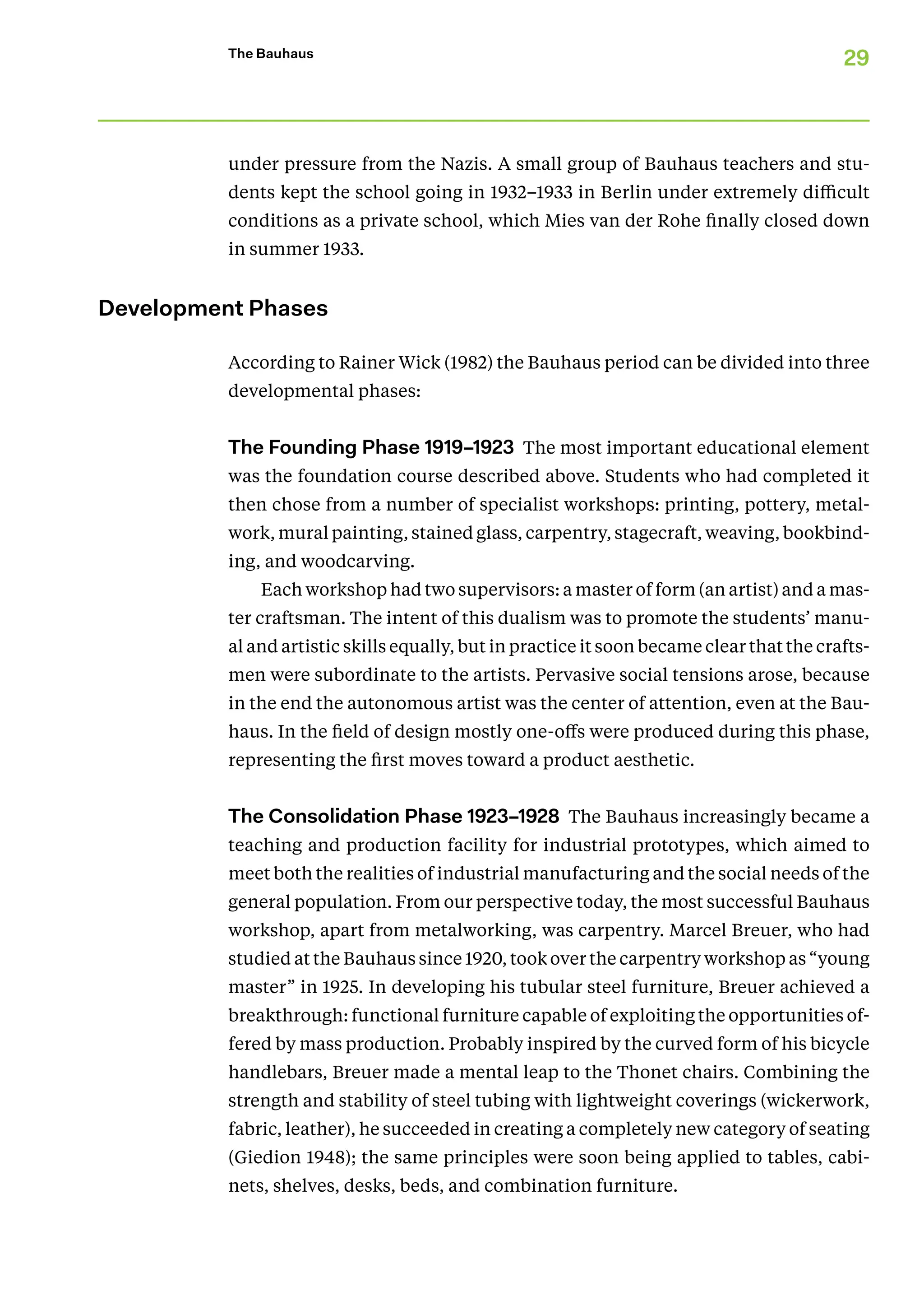 29
The Bauhaus
under pressure from the Nazis. A small group of Bauhaus teachers and stu-
dents kept the school going in 1932–1933 in Berlin under extremely difficult
conditions as a private school, which Mies van der Rohe finally closed down
in summer 1933.
Development Phases
According to Rainer Wick (1982) the Bauhaus period can be divided into three
developmental phases:
The Founding Phase 1919–1923 The most important educational element
was the foundation course described above. Students who had completed it
then chose from a number of specialist workshops: printing, pottery, metal-
work, mural painting, stained glass, carpentry, stagecraft, weaving, bookbind-
ing, and woodcarving.
Each workshop had two supervisors: a master of form (an artist) and a mas-
ter craftsman. The intent of this dualism was to promote the students’ manu-
al and artistic skills equally, but in practice it soon became clear that the crafts-
men were subordinate to the artists. Pervasive social tensions arose, because
in the end the autonomous artist was the center of attention, even at the Bau-
haus. In the field of design mostly one-offs were produced during this phase,
representing the first moves toward a product aesthetic.
The Consolidation Phase 1923–1928 The Bauhaus increasingly became a
teaching and production facility for industrial prototypes, which aimed to
meet both the realities of industrial manufacturing and the social needs of the
general population. From our perspective today, the most successful Bauhaus
workshop, apart from metalworking, was carpentry. Marcel Breuer, who had
studied at the Bauhaus since 1920, took over the carpentry workshop as “young
master” in 1925. In developing his tubular steel furniture, Breuer achieved a
breakthrough: functional furniture capable of exploiting the opportunities of-
fered by mass production. Probably inspired by the curved form of his bicycle
handlebars, Breuer made a mental leap to the Thonet chairs. Combining the
strength and stability of steel tubing with lightweight coverings (wickerwork,
fabric, leather), he succeeded in creating a completely new category of seating
(Giedion 1948); the same principles were soon being applied to tables, cabi-
nets, shelves, desks, beds, and combination furniture.
 