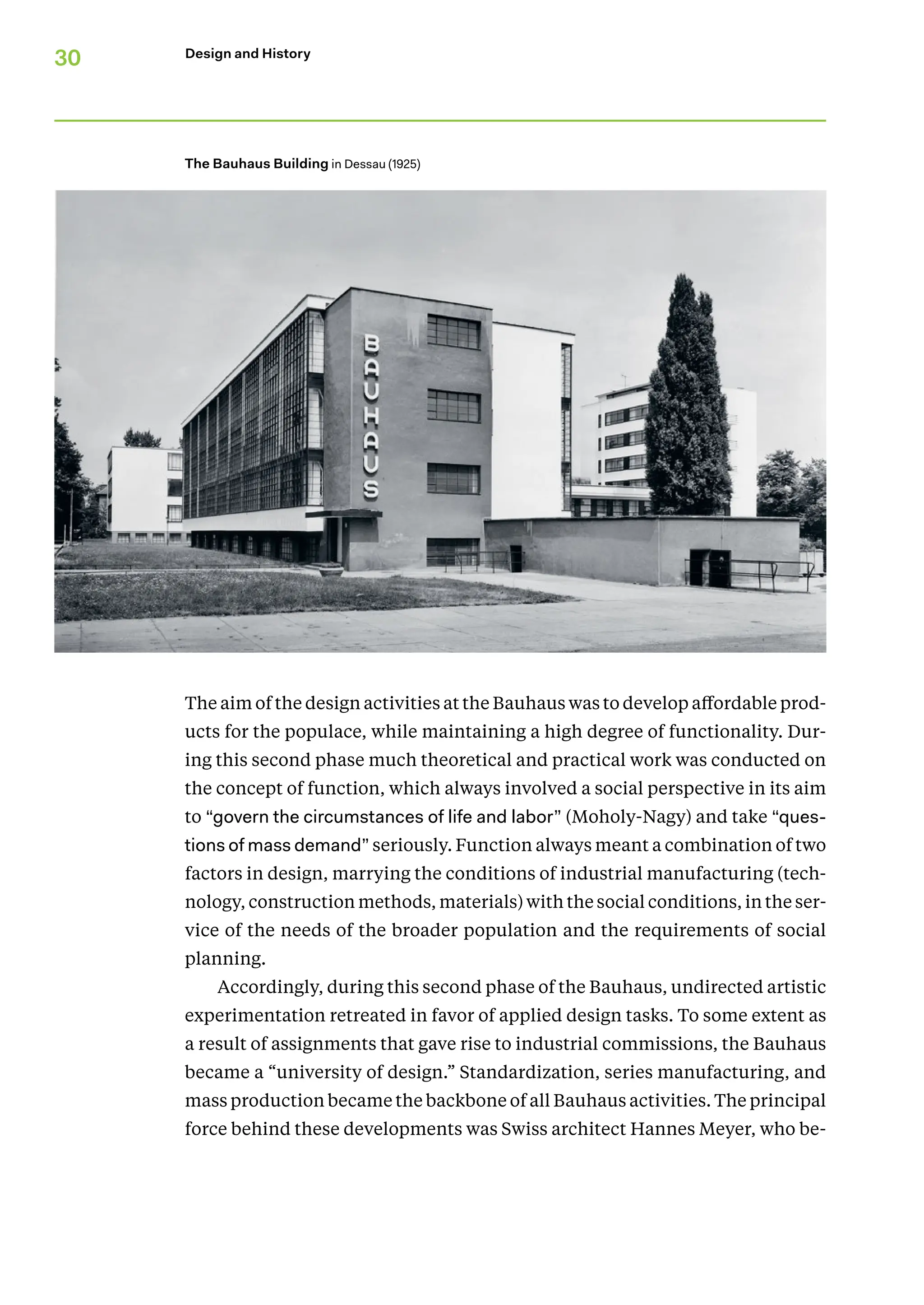 30 Design and History
The aim of the design activities at the Bauhaus was to develop affordable prod-
ucts for the populace, while maintaining a high degree of functionality. Dur-
ing this second phase much theoretical and practical work was conducted on
the concept of function, which always involved a social perspective in its aim
to “govern the circumstances of life and labor” (Moholy-Nagy) and take “ques-
tions of mass demand” seriously. Function always meant a combination of two
factors in design, marrying the conditions of industrial manufacturing (tech-
nology, construction methods, materials) with the social conditions, in the ser-
vice of the needs of the broader population and the requirements of social
planning.
Accordingly, during this second phase of the Bauhaus, undirected artistic
experimentation retreated in favor of applied design tasks. To some extent as
a result of assignments that gave rise to industrial commissions, the Bauhaus
became a “university of design.” Standardization, series manufacturing, and
mass production became the backbone of all Bauhaus activities. The principal
force behind these developments was Swiss architect Hannes Meyer, who be-
The Bauhaus Building in Dessau (1925)
 