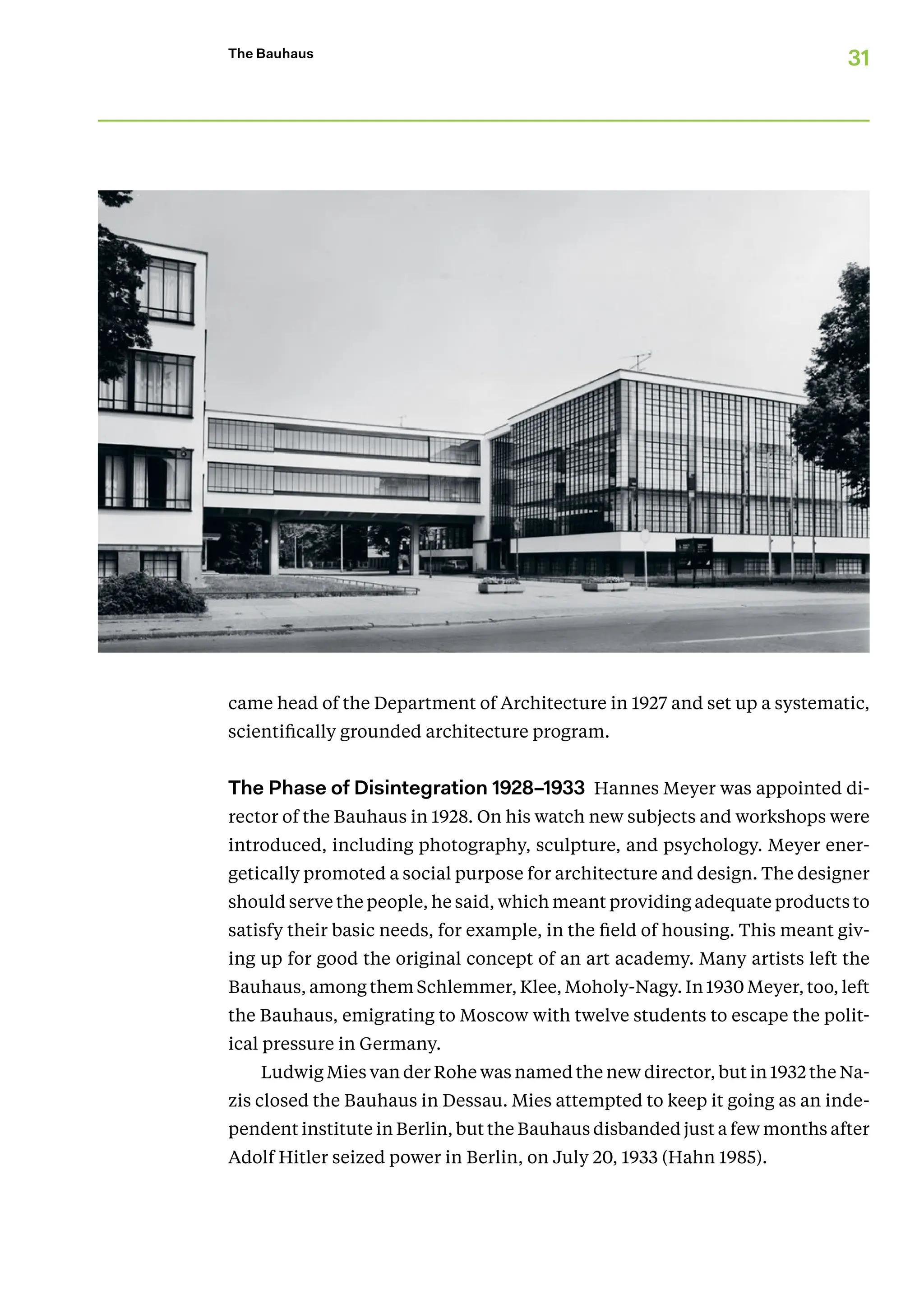 31
The Bauhaus
came head of the Department of Architecture in 1927 and set up a systematic,
scientifically grounded architecture program.
The Phase of Disintegration 1928–1933 Hannes Meyer was appointed di-
rector of the Bauhaus in 1928. On his watch new subjects and workshops were
introduced, including photography, sculpture, and psychology. Meyer ener-
getically promoted a social purpose for architecture and design. The designer
should serve the people, he said, which meant providing ade­­quate products to
satisfy their basic needs, for example, in the field of housing. This meant giv-
ing up for good the original concept of an art academy. Many artists left the
Bauhaus, among them Schlemmer, Klee, Moholy-Nagy. In 1930 Meyer, too, left
the Bauhaus, emigrating to Moscow with twelve students to escape the polit-
ical pressure in Germany.
Ludwig Mies van der Rohe was named the new director, but in 1932 the Na-
zis closed the Bauhaus in Dessau. Mies attempted to keep it going as an inde-
pendent institute in Berlin, but the Bauhaus disbanded just a few months after
Adolf Hitler seized power in Berlin, on July 20, 1933 (Hahn 1985).
 