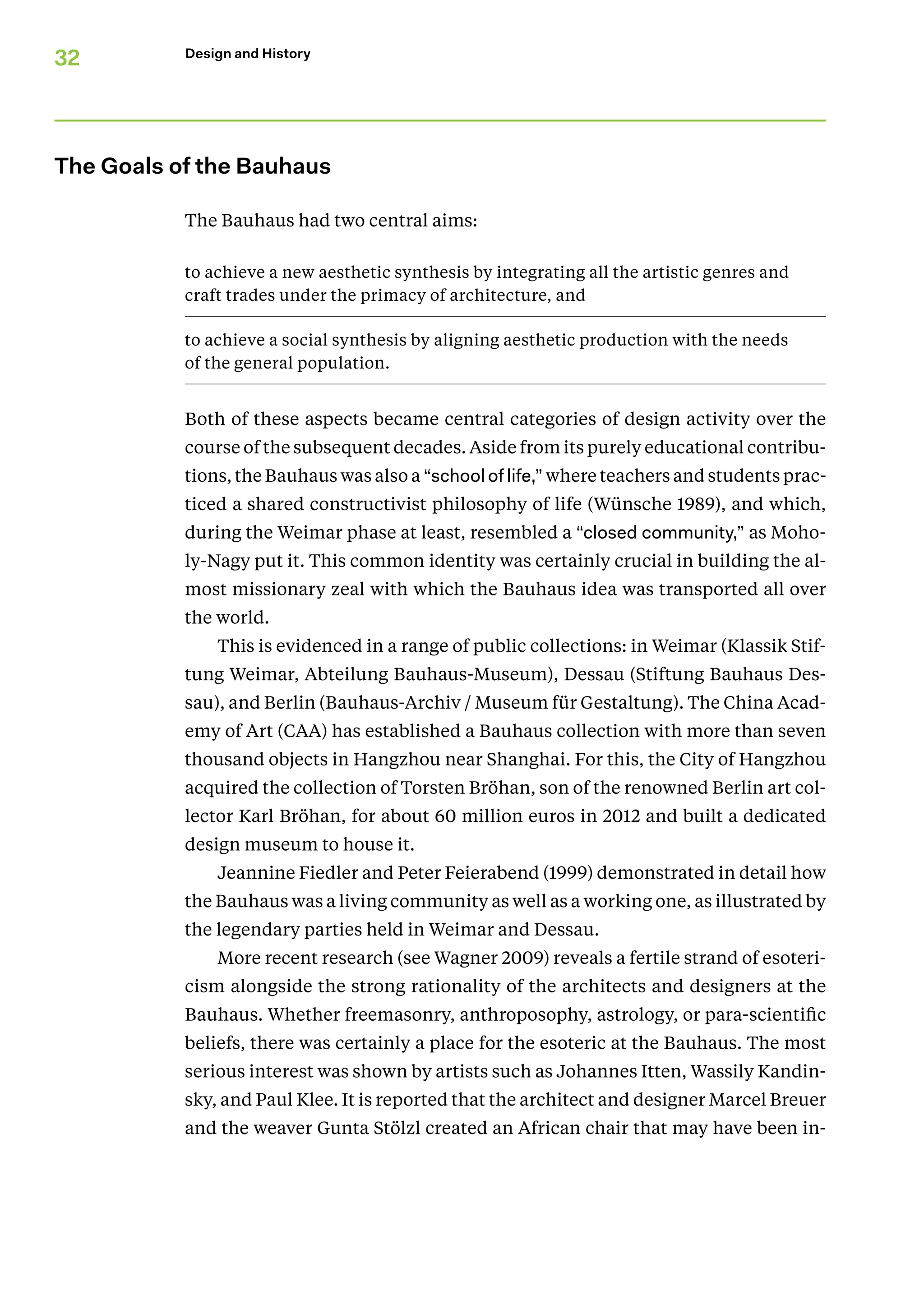 32 Design and History
The Goals of the Bauhaus
The Bauhaus had two central aims:
to achieve a new aesthetic synthesis by integrating all the artistic genres and
craft trades under the primacy of architecture, and
to achieve a social synthesis by aligning aesthetic production with the needs
of the general population.
Both of these aspects became central categories of design activity over the
course of the subsequent decades. Aside from its purely educational contribu-
tions, the Bauhaus was also a “school of life,” where teachers and students prac-
ticed a shared constructivist philosophy of life (Wünsche 1989), and which,
during the Weimar phase at least, resembled a “closed community,” as Moho-
ly-Nagy put it. This common identity was certainly crucial in building the al-
most missionary zeal with which the Bauhaus idea was transported all over
the world.
This is evidenced in a range of public collections: in Weimar (Klassik Stif­
tung Weimar, Abteilung Bauhaus-Museum), Dessau (Stiftung Bauhaus Des-
sau), and Berlin (Bauhaus-Archiv / Museum für Gestaltung). The China Acad-
emy of Art (CAA) has established a Bauhaus collection with more than seven
thousand objects in Hangzhou near Shanghai. For this, the City of Hangzhou
acquired the collection of Torsten Bröhan, son of the renowned Berlin art col-
lector Karl Bröhan, for about 60 million euros in 2012 and built a dedicated
design museum to house it.
Jeannine Fiedler and Peter Feierabend (1999) demonstrated in detail how
the Bauhaus was a living community as well as a working one, as illustrated by
the legendary parties held in Weimar and Dessau.
More recent research (see Wagner 2009) reveals a fertile strand of esoteri-
cism alongside the strong rationality of the architects and designers at the
Bauhaus. Whether freemasonry, anthroposophy, astrology, or para-scientific
beliefs, there was certainly a place for the esoteric at the Bauhaus. The most
serious interest was shown by artists such as Johannes Itten, Wassily Kandin-
sky, and Paul Klee. It is reported that the architect and designer Marcel Breuer
and the weaver Gunta Stölzl created an African chair that may have been in-
 