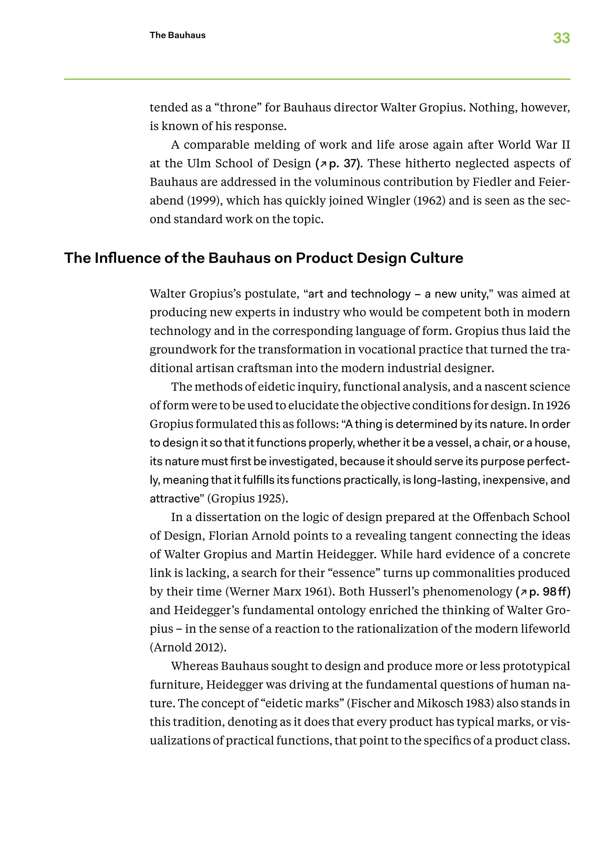 33
The Bauhaus
tended as a “throne” for Bauhaus director Walter Gropius. Nothing, however,
is known of his response.
A comparable melding of work and life arose again after World War II
at the Ulm School of Design (↗p. 37). These hitherto neglected aspects of
­
Bauhaus are addressed in the voluminous contribution by Fiedler and Feier-
abend (1999), which has quickly joined Wingler (1962) and is seen as the sec-
ond ­
standard work on the topic.
The Influence of the Bauhaus on Product Design Culture
Walter Gropius’s postulate, “art and technology – a new unity,” was aimed at
producing new experts in industry who would be competent both in modern
technology and in the corresponding language of form. Gropius thus laid the
groundwork for the transformation in vocational practice that turned the tra-
ditional artisan craftsman into the modern industrial designer.
The methods of eidetic inquiry, functional analysis, and a nascent science
of form were to be used to elucidate the objective conditions for design. In 1926
Gropius formulated this as follows: “A thing is determined by its nature. In order
to design it so that it functions properly, whether it be a vessel, a chair, or a house,
its nature must first be investigated, because it should serve its purpose perfect-
ly, meaning that it fulfills its functions practically, is long-lasting, inexpensive, and
attractive” (Gropius 1925).
In a dissertation on the logic of design prepared at the Offenbach School
of Design, Florian Arnold points to a revealing tangent connecting the ideas
of Walter Gropius and Martin Heidegger. While hard evidence of a concrete
link is lacking, a search for their “essence” turns up commonalities produced
by their time (Werner Marx 1961). Both Husserl’s phenomenology (↗p. 98ff)
and Heidegger’s fundamental ontology enriched the thinking of Walter Gro-
pius – in the sense of a reaction to the rationalization of the modern lifeworld
(Arnold 2012).
Whereas Bauhaus sought to design and produce more or less prototypical
furniture, Heidegger was driving at the fundamental questions of human na-
ture. The concept of “eidetic marks” (Fischer and Mikosch 1983) also stands in
this tradition, denoting as it does that every product has typical marks, or vis-
ualizations of practical functions, that point to the specifics of a product class.
 