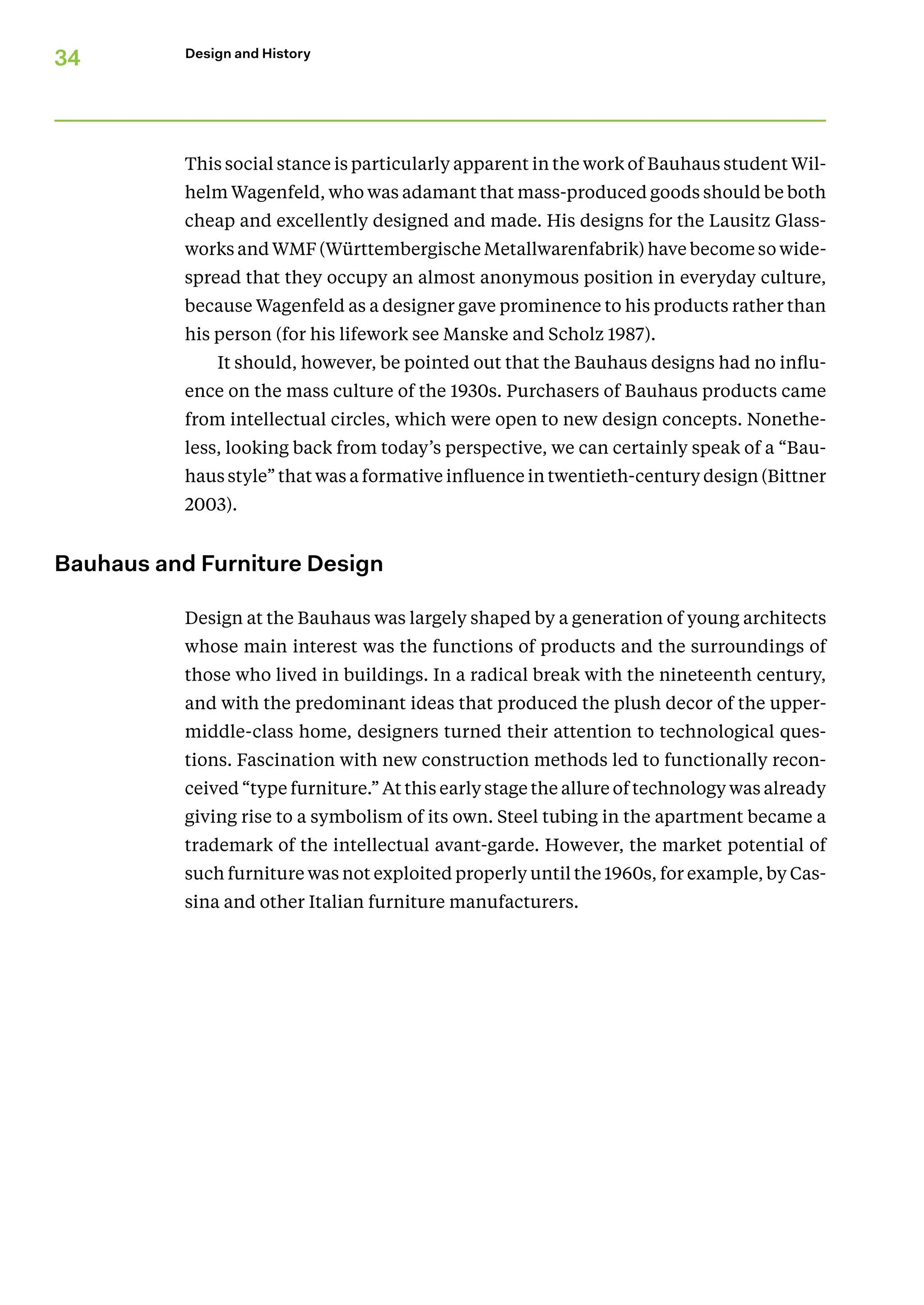 34 Design and History
This social stance is particularly apparent in the work of Bauhaus student Wil-
helm Wagenfeld, who was adamant that mass-produced goods should be both
cheap and excellently designed and made. His designs for the Lausitz Glass-
works and WMF (Württembergische Metallwarenfabrik) have become so wide-
spread that they occupy an almost anonymous position in everyday culture,
because Wagenfeld as a designer gave prominence to his products rather than
his person (for his lifework see Manske and Scholz 1987).
It should, however, be pointed out that the Bauhaus designs had no influ-
ence on the mass culture of the 1930s. Purchasers of Bauhaus products came
from intellectual circles, which were open to new design concepts. Nonethe-
less, looking back from today’s perspective, we can certainly speak of a “Bau-
haus style” that was a formative influence in twentieth-century design (Bittner
2003).
Bauhaus and Furniture Design
Design at the Bauhaus was largely shaped by a generation of young architects
whose main interest was the functions of products and the surroundings of
those who lived in buildings. In a radical break with the nineteenth century,
and with the predominant ideas that produced the plush decor of the upper-­
middle-class home, designers turned their attention to technological ques-
tions. Fascination with new construction methods led to functionally recon-
ceived “type furniture.” At this early stage the allure of technology was already
giving rise to a symbolism of its own. Steel tubing in the apartment became a
trademark of the intellectual avant-garde. However, the market potential of
such furniture was not exploited properly until the 1960s, for example, by Cas-
sina and other Italian furniture manufacturers.
 