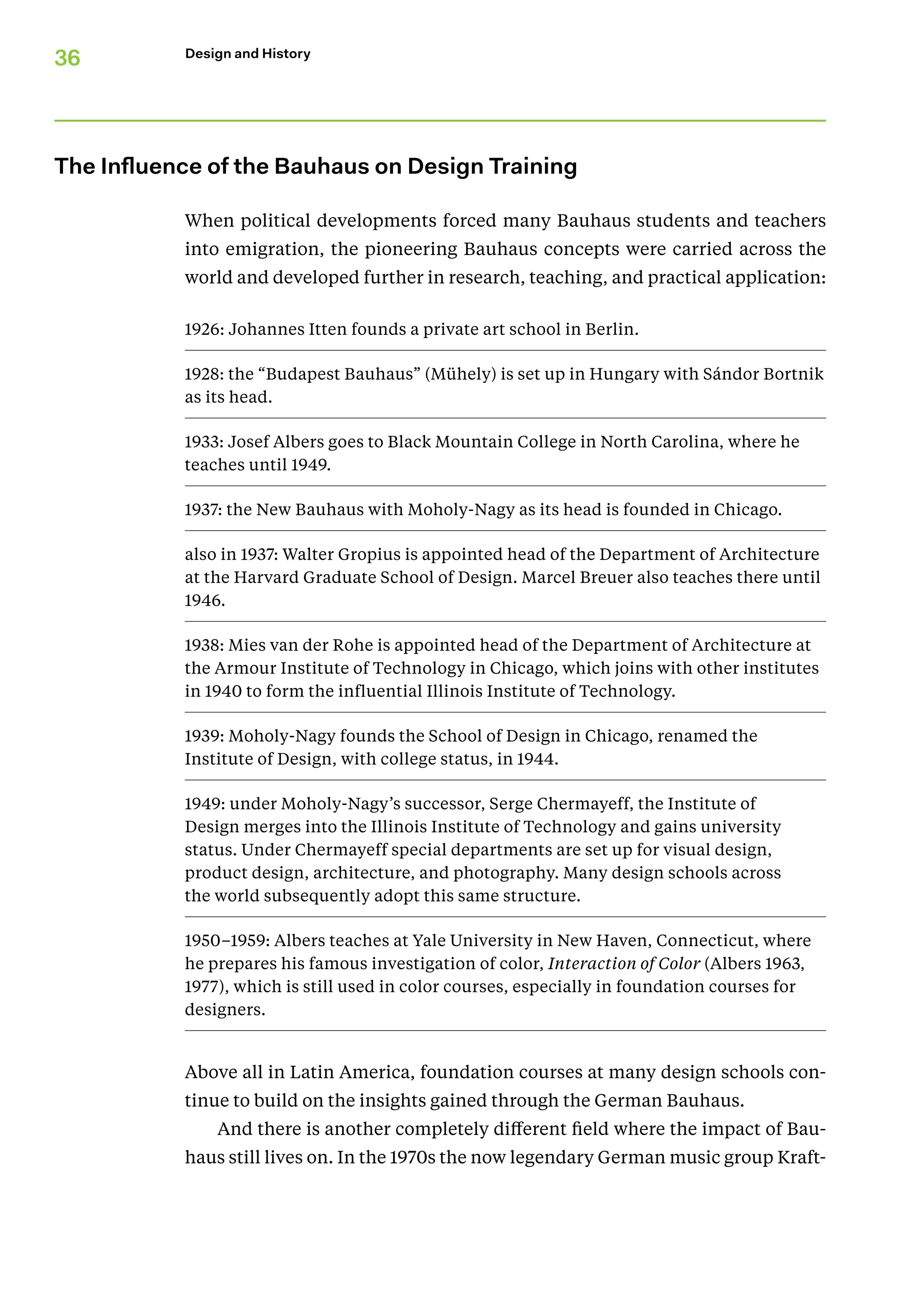 36 Design and History
The Influence of the Bauhaus on Design Training
When political developments forced many Bauhaus students and teachers
into emigration, the pioneering Bauhaus concepts were carried across the
world and developed further in research, teaching, and practical application:
1926: Johannes Itten founds a private art school in Berlin.
1928: the “Budapest Bauhaus” (Mühely) is set up in Hungary with Sándor Bortnik
as its head.
1933: Josef Albers goes to Black Mountain College in North Caroli­
na, where he
teaches until 1949.
1937: the New Bauhaus with Moholy-Nagy as its head is founded in Chicago.
also in 1937: Walter Gropius is appointed head of the Department of Architecture
at the Harvard Graduate School of Design. Marcel Breuer also teaches there until
1946.
1938: Mies van der Rohe is appointed head of the Department of Architecture at
the Armour Institute of Technology in Chicago, which joins with other institutes
in 1940 to form the influential Illinois Institute of Technology.
1939: Moholy-Nagy founds the School of Design in Chicago, renamed the
Institute of Design, with college status, in 1944.
1949: under Moholy-Nagy’s successor, Serge Chermayeff, the Insti­
tute of
Design merges into the Illinois Institute of Technology and gains university
status. Under Chermayeff special departments are set up for visual design,
product design, architecture, and photography. Many design schools across
the world sub­
sequently adopt this same structure.
1950–1959: Albers teaches at Yale University in New Haven, Connec­
ticut, where
he prepares his famous investigation of color, Inter­action of Color (Albers 1963,
1977), which is still used in color courses, especially in foundation courses for
designers.
Above all in Latin America, foundation courses at many design schools con-
tinue to build on the insights gained through the German Bauhaus.
And there is another completely different field where the impact of Bau-
haus still lives on. In the 1970s the now legendary German music group Kraft-
 