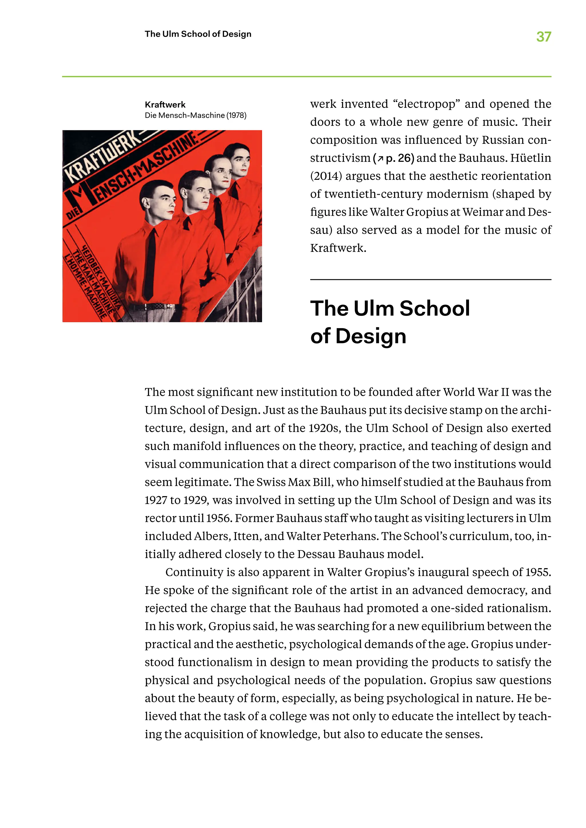37
The Ulm School of Design
werk invented “electropop” and opened the
doors to a whole new genre of music. Their
composition was influenced by Russian con-
structivism (↗p. 26) and the Bauhaus. Hüetlin
(2014) argues that the aesthetic reorientation
of twentieth-century modernism (shaped by
figures like Walter Gropius at Weimar and Des-
sau) also served as a model for the music of
Kraftwerk.
The Ulm School
of Design
The most significant new institution to be founded after World War II was the
Ulm School of Design. Just as the Bauhaus put its decisive stamp on the archi-
tecture, design, and art of the 1920s, the Ulm School of Design also exerted
such manifold influences on the theory, practice, and teaching of design and
visual communication that a direct comparison of the two institutions would
seem legitimate. The Swiss Max Bill, who himself studied at the Bauhaus from
1927 to 1929, was involved in setting up the Ulm School of Design and was its
rector until 1956. Former Bauhaus staff who taught as visiting lecturers in Ulm
included Albers, Itten, and Walter Peterhans. The School’s curriculum, too, in-
itially adhered closely to the Dessau Bauhaus model.
Continuity is also apparent in Walter Gropius’s inaugural speech of 1955.
He spoke of the significant role of the artist in an advanced democracy, and
rejected the charge that the Bauhaus had promoted a one-sided rationalism.
In his work, Gropius said, he was searching for a new equilibrium between the
practical and the aesthetic, psychological demands of the age. Gropius under-
stood functionalism in design to mean providing the products to satisfy the
physical and psychological needs of the population. Gropius saw questions
about the beauty of form, especially, as being psychological in nature. He be-
lieved that the task of a college was not only to educate the intellect by teach-
ing the acquisition of knowledge, but also to educate the senses.
Kraftwerk
Die Mensch-Maschine (1978)
 