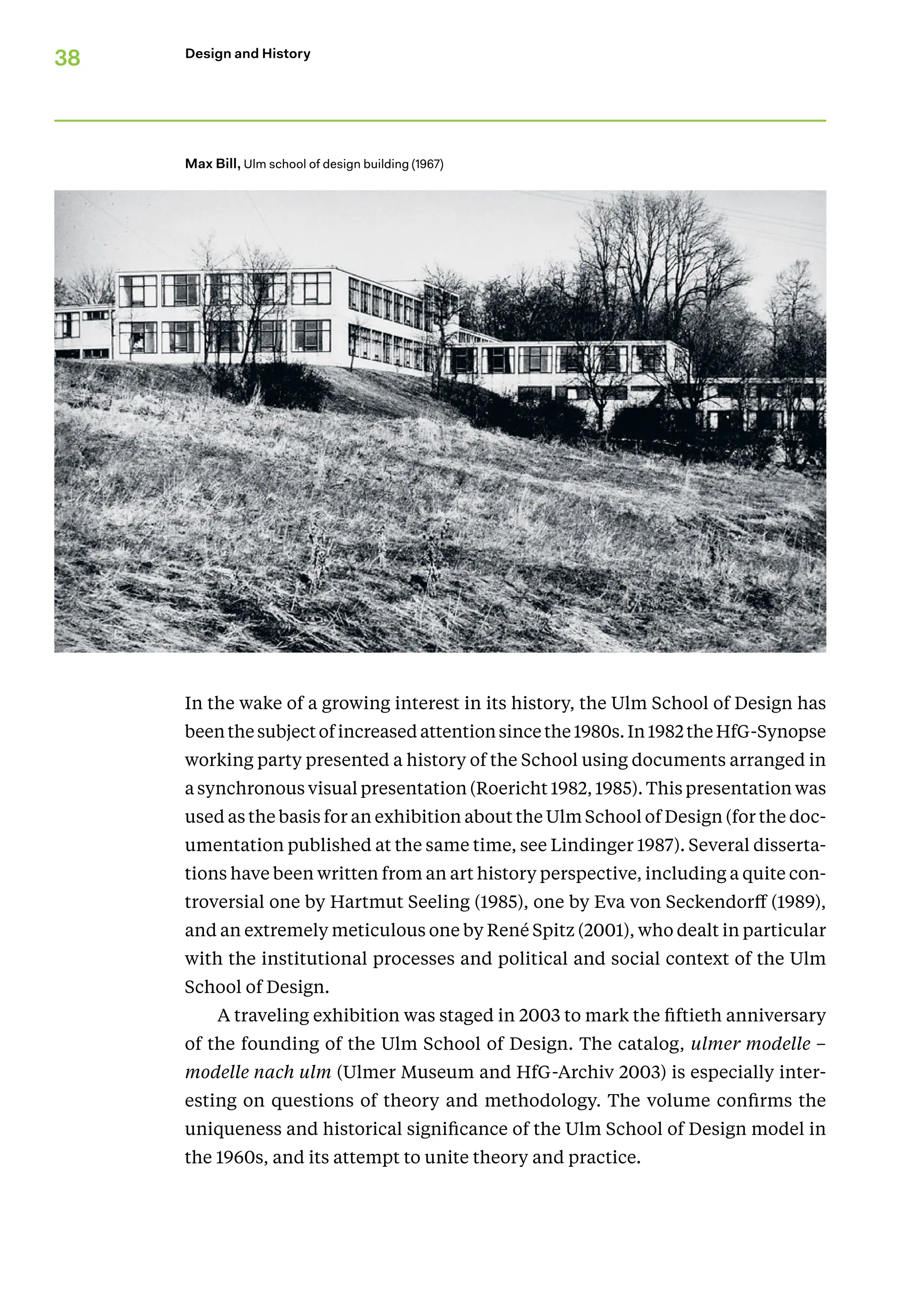 38 Design and History
In the wake of a growing interest in its history, the Ulm School of Design has
been the subject of increased attention since the 1980s. In 1982 the HfG-­Synopse
working party presented a history of the School using documents arranged in
a synchronous visual presentation (Roericht 1982, 1985). This presentation was
used as the basis for an exhibition about the Ulm School of Design (for the doc-
umentation published at the same time, see Lindinger 1987). Several disserta-
tions have been written from an art history perspective, including a quite con-
troversial one by Hartmut Seeling (1985), one by Eva von Seckendorff (1989),
and an extremely meticulous one by René Spitz (2001), who dealt in particular
with the institutional processes and political and social context of the Ulm
School of Design.
A traveling exhibition was staged in 2003 to mark the fiftieth anniversary
of the founding of the Ulm School of Design. The catalog, ulmer modelle –
­
modelle nach ulm (Ulmer Museum and HfG-Archiv 2003) is especially inter-
esting on questions of theory and methodology. The volume confirms the
uniqueness and historical significance of the Ulm School of Design model in
the 1960s, and its attempt to unite theory and practice.
Max Bill, Ulm school of design building (1967)
 