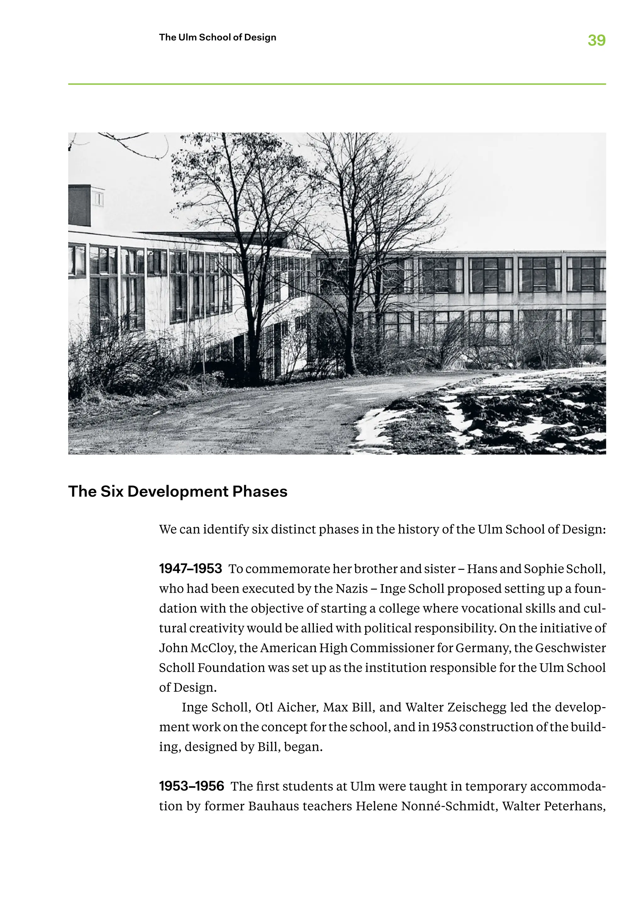 39
The Ulm School of Design
The Six Development Phases
We can identify six distinct phases in the history of the Ulm School of Design:
1947–1953 To commemorate her brother and sister – Hans and Sophie Scholl,
who had been executed by the Nazis – Inge Scholl proposed setting up a foun-
dation with the objective of starting a college where vocational skills and cul-
tural ­creativity would be allied with political responsibility. On the initiative of
John ­McCloy, the American High Commissioner for Germany, the Geschwister
Scholl Foundation was set up as the institution responsible for the Ulm School
of Design.
Inge Scholl, Otl Aicher, Max Bill, and Walter Zeischegg led the develop-
ment work on the concept for the school, and in 1953 construction of the build-
ing, designed by Bill, began.
1953–1956 The first students at Ulm were taught in temporary accommoda-
tion by former Bauhaus teachers Helene Nonné-Schmidt, Walter Peterhans,
 