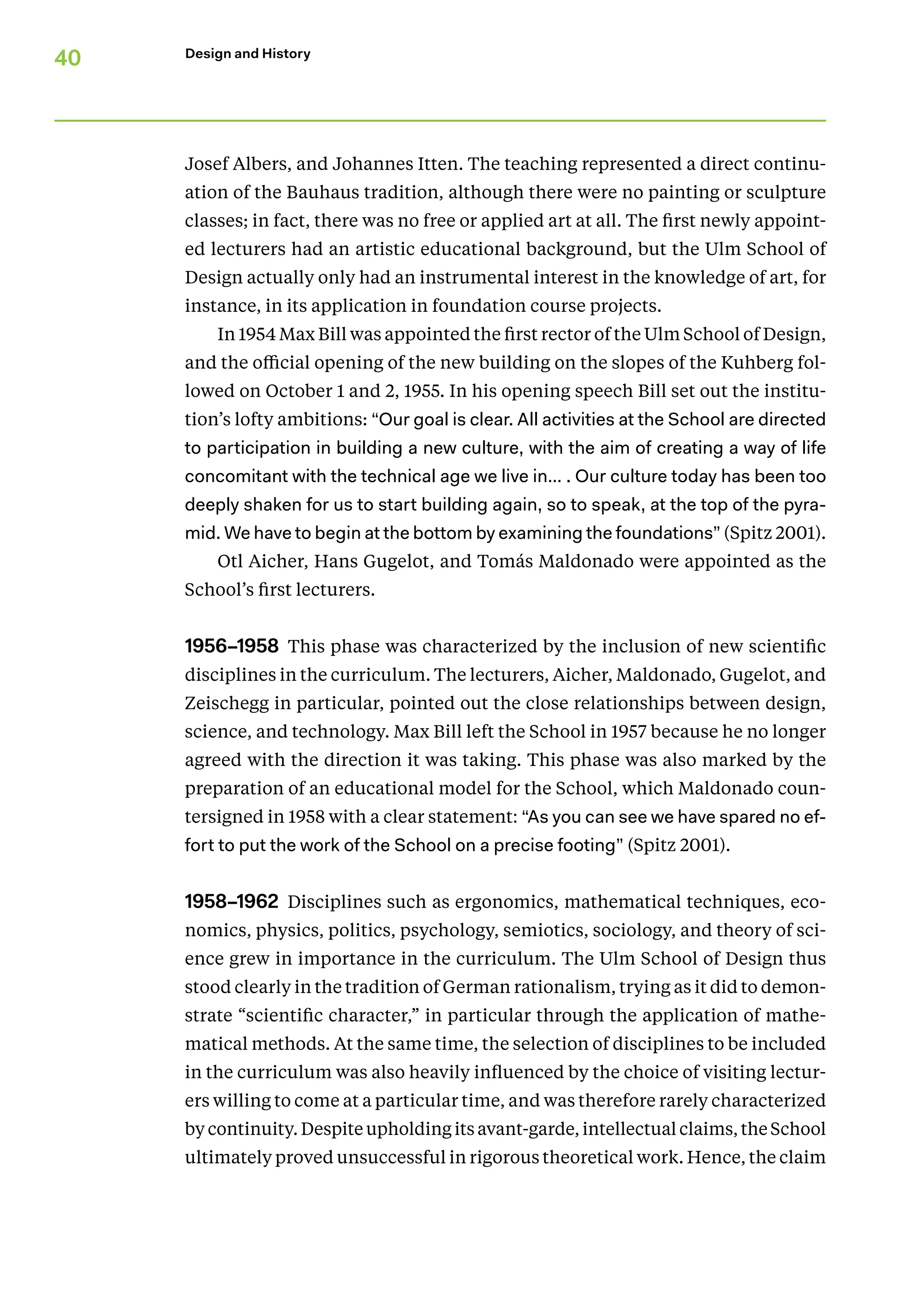 40 Design and History
Josef Albers, and Johannes Itten. The teaching represented a direct continu-
ation of the Bauhaus tradition, although there were no painting or sculpture
classes; in fact, there was no free or applied art at all. The first newly appoint-
ed lecturers had an artistic educational background, but the Ulm School of
­
Design actually only had an instrumental interest in the knowledge of art, for
instance, in its application in foundation course projects.
In 1954 Max Bill was appointed the first rector of the Ulm School of Design,
and the official opening of the new building on the slopes of the Kuhberg fol-
lowed on October 1 and 2, 1955. In his opening speech Bill set out the institu-
tion’s lofty ambitions: “Our goal is clear. All activities at the School are directed
to participation in building a new culture, with the aim of creating a way of life
concomitant with the technical age we live in… . Our culture today has been too
deeply shaken for us to start building again, so to speak, at the top of the pyra-
mid. We have to begin at the bottom by examining the foundations” (Spitz 2001).
Otl Aicher, Hans Gugelot, and Tomás Maldonado were appointed as the
School’s first lecturers.
1956–1958 This phase was characterized by the inclusion of new scientific
disciplines in the curriculum. The lecturers, Aicher, Maldonado, Gugelot, and
Zeischegg in particular, pointed out the close relationships between design,
science, and technology. Max Bill left the School in 1957 because he no longer
agreed with the direction it was taking. This phase was also marked by the
preparation of an educational model for the School, which Maldonado coun-
tersigned in 1958 with a clear statement: “As you can see we have spared no ef-
fort to put the work of the School on a precise footing” (Spitz 2001).
1958–1962 Disciplines such as ergonomics, mathematical techniques, eco-
nomics, physics, politics, psychology, semiotics, sociology, and theory of sci-
ence grew in importance in the curriculum. The Ulm School of Design thus
stood clearly in the tradition of German rationalism, trying as it did to demon-
strate “scientific character,” in particular through the appli­
cation of mathe-
matical methods. At the same time, the selection of disciplines to be included
in the curriculum was also heavily influenced by the choice of visiting lectur-
ers willing to come at a particular time, and was therefore rarely characterized
by continuity. Despite uphold­ing its avant-garde, intellectual claims, the School
ultimately proved unsuccessful in rigorous theoretical work. Hence, the claim
 