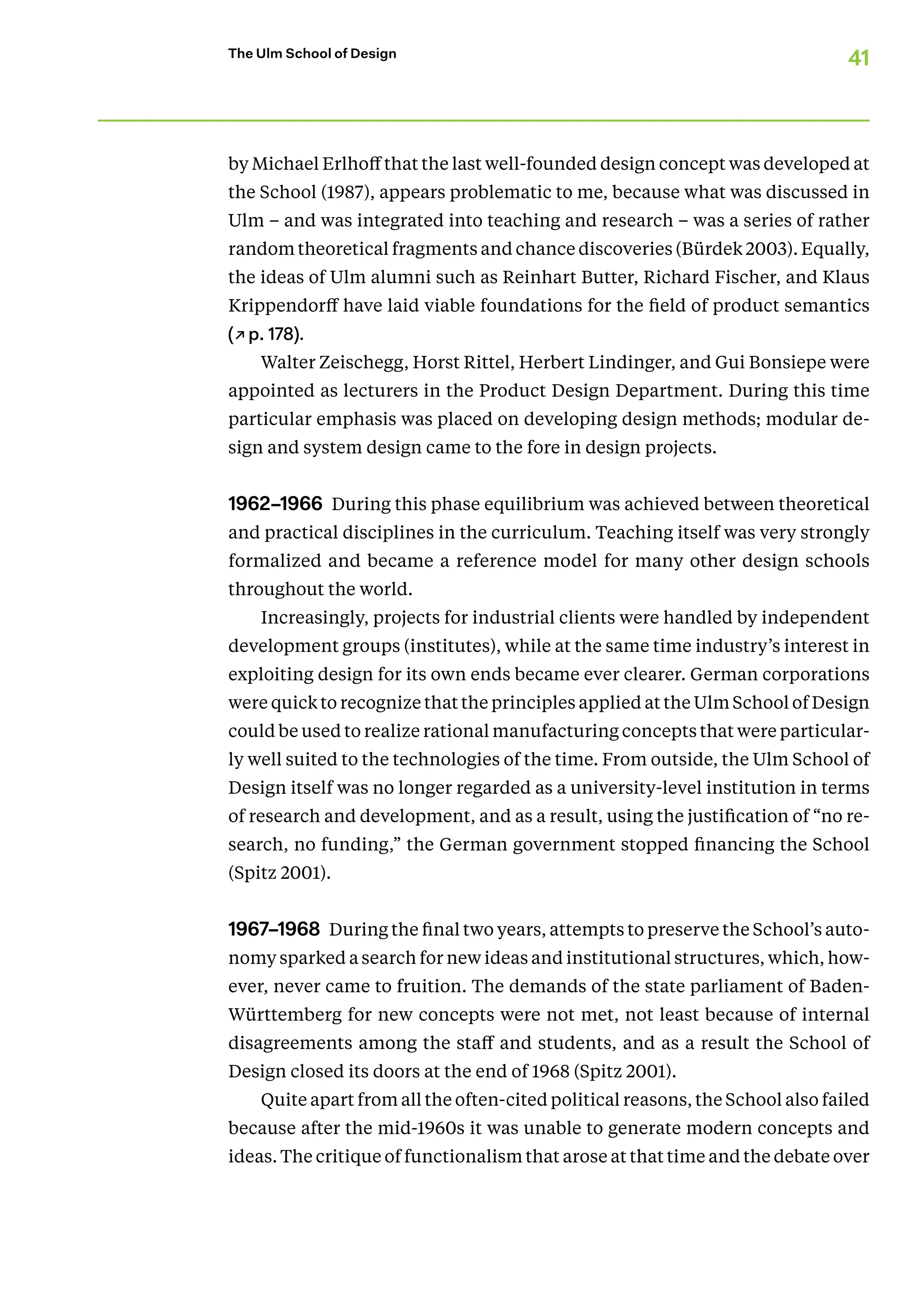 41
The Ulm School of Design
by Michael Erlhof­f that the last well-­founded design concept was developed at
the School (1987), appears problematic to me, because what was discussed in
Ulm – and was integrated into teaching and research – was a series of rather
random theoretical fragments and chance dis­cov­er­ies (Bürdek 2003). Equally,
the ideas of Ulm alumni such as Reinhart Butter, Richard Fischer, and Klaus
Krippendorff have laid viable foundations for the field of product semantics
(↗p. 178).
Walter Zeischegg, Horst Rittel, Herbert Lindinger, and Gui Bonsiepe were
appointed as lecturers in the Product Design Department. During this time
particular emphasis was placed on developing design methods; modular de-
sign and system design came to the fore in desig­
n projects.
1962–1966 During this phase equilibrium was achieved between theoretical
and practical disciplines in the curriculum. Teaching itself was very strongly
formalized and became a reference model for many other desig­
n schools
throughout the world.
Increasingly, projects for industrial clients were handled by in­
dependent
development groups (institutes), while at the same time industry’s interest in
exploiting design for its own ends became ever clearer. German corporations
were quick to recognize that the principles applied at the Ulm School of Design
could be used to realize ratio­nal manufacturing concepts that were particular-
ly well suited to the technologies of the time. From outside, the Ulm School of
Design itself was no longer regarded as a university-level institution in terms
of research and development, and as a result, using the justification of “no re-
search, no funding,” the German government stopped financ­
ing the School
(Spitz 2001).
1967–1968 During the final two years, attempts to preserve the School’s auto­
nomy sparked a search for new ideas and institutional structures, which, how-
ever, never came to fruition. The demands of the state parliament of Baden-­
Württemberg for new concepts were not met, not least because of internal
disagreements among the staff and students, and as a result the School of
­
Design closed its doors at the end of 1968 (Spitz 2001).
Quite apart from all the often-cited political reasons, the School also failed
because after the mid-1960s it was unable to generate modern concepts and
ideas. The critique of functionalism that arose at that time and the debate over
 