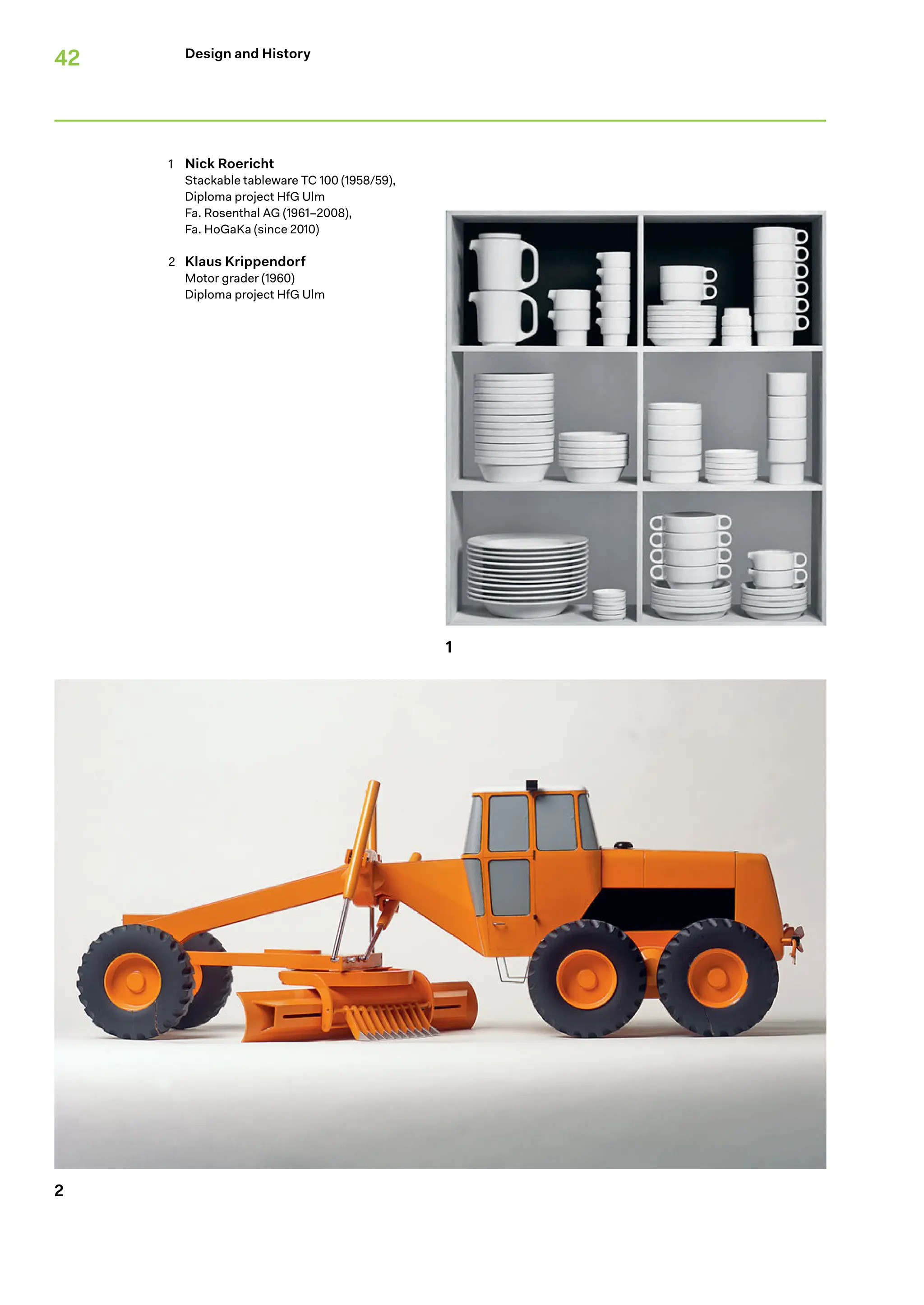 42
1
2
Design and History
1 Nick Roericht
Stackable tableware TC 100 (1958/59),
Diploma project HfG Ulm
Fa. Rosenthal AG (1961–2008),
Fa. HoGaKa (since 2010)
2 Klaus Krippendorf
Motor grader (1960)
Diploma project HfG Ulm
 