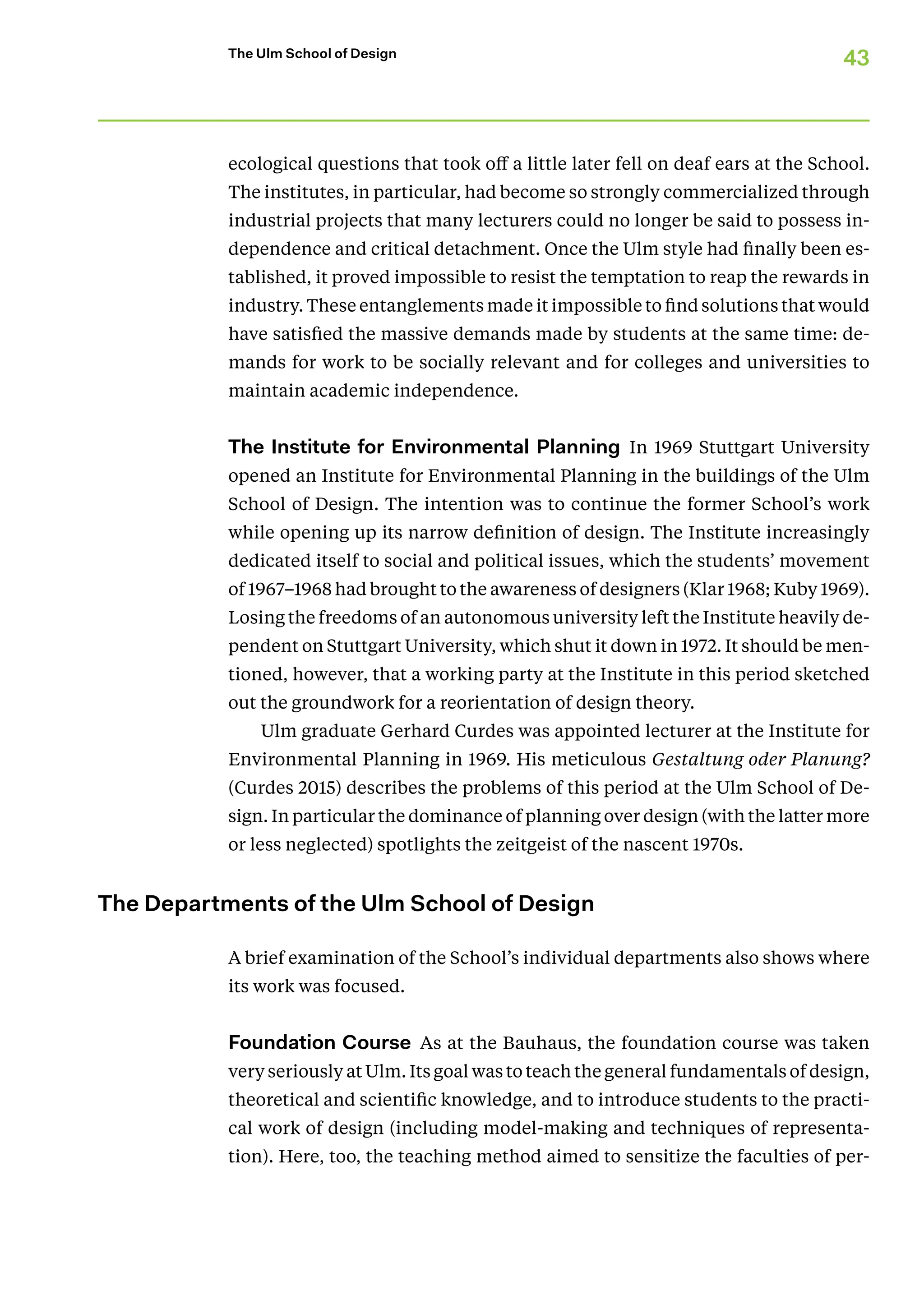 43
The Ulm School of Design
ecological questions that took off a little later fell on deaf ears at the School.
The institutes, in particular, had become so strongly commercialized through
industrial projects that many lecturers could no longer be said to possess in-
dependence and critical detachment. Once the Ulm style had finally been es-
tablished, it proved impossible to resist the temptation to reap the rewards in
industry. These entanglements made it impossible to find solutions that would
have satisfied the massive demands made by students at the same time: de-
mands for work to be socially relevant and for colleges and universities to
maintain academic independence.
The Institute for Environmental Planning In 1969 Stuttgart University
opened an Institute for Environmental Planning in the buildings of the Ulm
School of Design. The intention was to continue the former School’s work
while opening up its narrow definition of design. The Institute increasingly
dedicated itself to social and political issues, which the students’ movement
of 1967–1968 had brought to the awareness of designers (Klar 1968; Kuby 1969).
Losing the freedoms of an autonomous university left the Institute heavily de-
pendent on Stuttgart University, which shut it down in 1972. It should be men-
tioned, however, that a working party at the Institute in this period sketched
out the groundwork for a reorientation of design theory.
Ulm graduate Gerhard Curdes was appointed lecturer at the Institute for
Environmental Planning in 1969. His meticulous Gestaltung oder Planung?
(Curdes 2015) describes the problems of this period at the Ulm School of De-
sign. In particular the dominance of planning over design (with the latter more
or less neglected) spotlights the zeitgeist of the nascent 1970s.
The Departments of the Ulm School of Design
A brief examination of the School’s individual departments also shows where
its work was focused.
Foundation Course As at the Bauhaus, the foundation course was taken
very seriously at Ulm. Its goal was to teach the general fundamentals of design,
theoretical and scientific knowledge, and to introduce students to the practi-
cal work of design (including model-making and techniques of representa-
tion). Here, too, the teaching method aimed to sensitize the faculties of per-
 