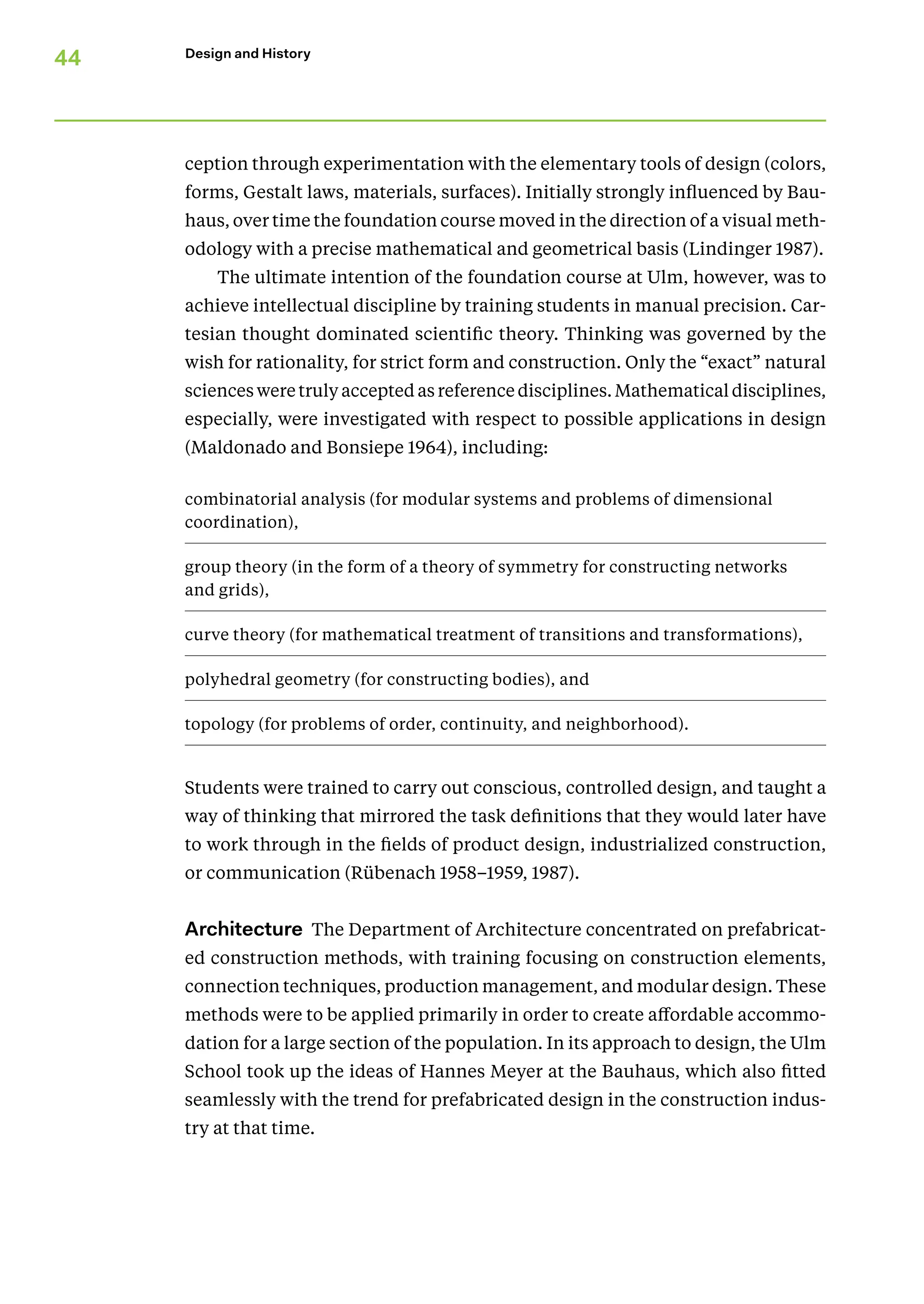 44 Design and History
ception through experimentation with the elementary tools of design (colors,
forms, Gestalt laws, materials, surfaces). Initially strongly influenced by Bau-
haus, over time the foundation course moved in the direction of a visual meth-
odology with a precise mathematical and geometrical basis (Lindinger 1987).
The ultimate intention of the foundation course at Ulm, however, was to
achieve intellectual discipline by training students in manual precision. Car-
tesian thought dominated scientific theory. Thinking was governed by the
wish for rationality, for strict form and construction. Only the “exact” natural
sciences were truly accepted as reference disciplines. Mathematical disciplines,
especially, were investigated with respect to possible applications in design
(Maldonado and Bonsiepe 1964), including:
combinatorial analysis (for modular systems and problems of dimen­
sional
coordination),
group theory (in the form of a theory of symmetry for constructing networks
and grids),
curve theory (for mathematical treatment of transitions and transformations),
polyhedral geometry (for constructing bodies), and
topology (for problems of order, continuity, and neighborhood).
Students were trained to carry out conscious, controlled design, and taught a
way of thinking that mirrored the task definitions that they would later have
to work through in the fields of product design, industrialized construction,
or communication (Rübenach 1958–1959, 1987).
Architecture The Department of Architecture concentrated on prefabricat-
ed construction methods, with training focusing on construction elements,
connection techniques, production management, and modular design. These
methods were to be applied primarily in order to create affordable accommo-
dation for a large section of the population. In its approach to design, the Ulm
School took up the ideas of Hannes Meyer at the Bauhaus, which also fitted
seamlessly with the trend for prefabricated design in the construction indus-
try at that time.
 