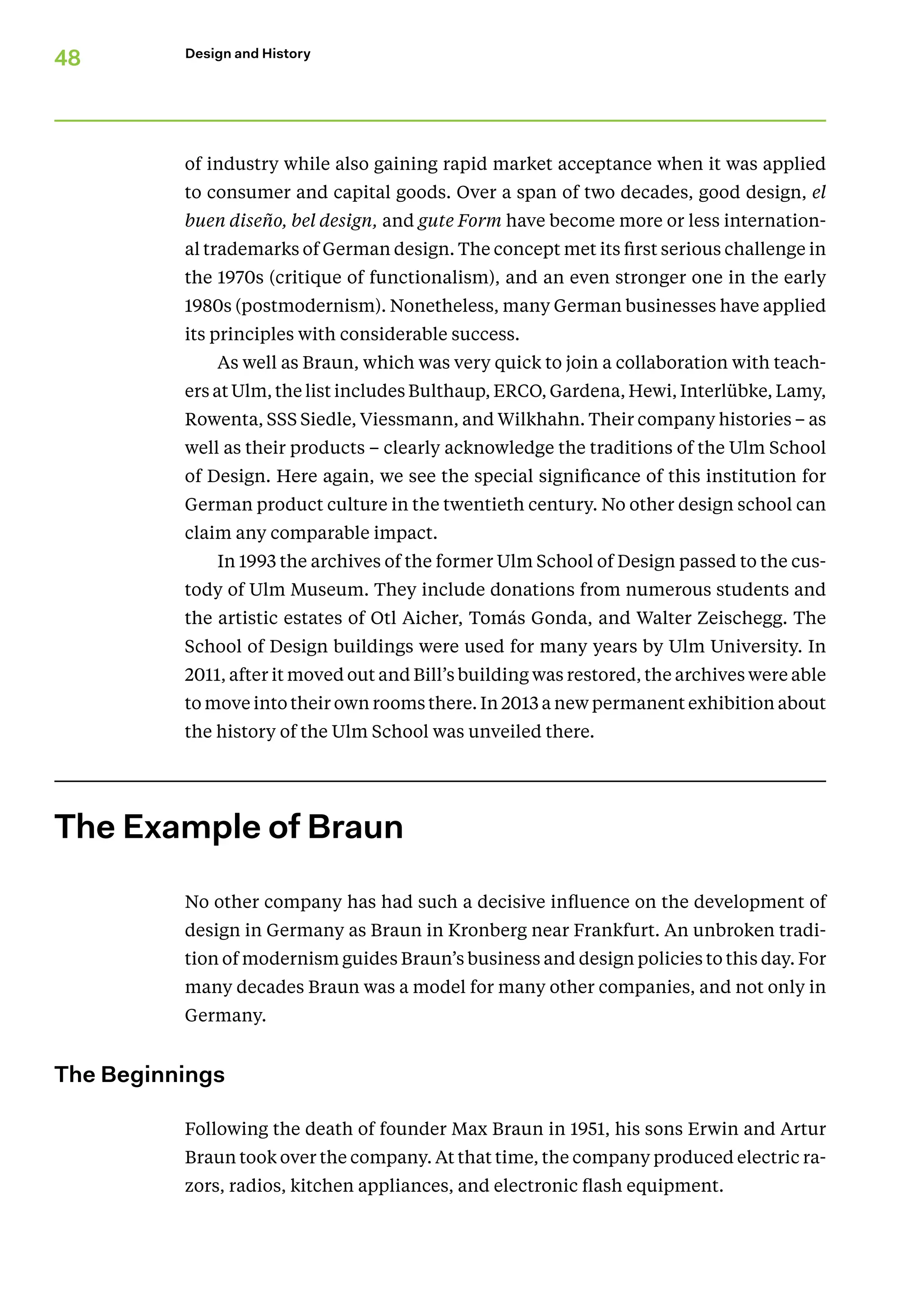 48 Design and History
of industry while also gaining rapid market acceptance when it was applied
to consumer and capital goods. Over a span of two decades, good design, el
buen diseño, bel design, and gute Form have become more or less internation-
al trademarks of German design. The concept met its first serious challenge in
the 1970s (critique of functionalism), and an even stronger one in the early
1980s (postmodernism). Nonetheless, many German businesses have applied
its principles with considerable success.
As well as Braun, which was very quick to join a collaboration with teach-
ers at Ulm, the list includes Bulthaup, ERCO, Gardena, Hewi, Interlübke, Lamy,
Rowenta, SSS Siedle, Viessmann, and Wilkhahn. Their company histories – as
well as their products – clearly acknowledge the traditions of the Ulm School
of Design. Here again, we see the special significance of this institution for
­German product culture in the twentieth century. No other design school can
claim any comparable impact.
In 1993 the archives of the former Ulm School of Design passed to the cus-
tody of Ulm Museum. They include donations from numerous students and
the artistic estates of Otl Aicher, Tomás Gonda, and Walter Zeischegg. The
School of Design buildings were used for many years by Ulm University. In
2011, after it moved out and Bill’s building was restored, the archives were able
to move into their own rooms there. In 2013 a new permanent exhibition about
the history of the Ulm School was unveiled there.
The Example of Braun
No other company has had such a decisive influence on the development of
design in Germany as Braun in Kronberg near Frankfurt. An unbroken tradi-
tion of modernism guides Braun’s business and design policies to this day. For
many decades Braun was a model for many other companies, and not only in
Germany.
The Beginnings
Following the death of founder Max Braun in 1951, his sons Erwin and Artur
Braun took over the company. At that time, the company produced electric ra-
zors, radios, kitchen appliances, and electronic flash equipment.
 