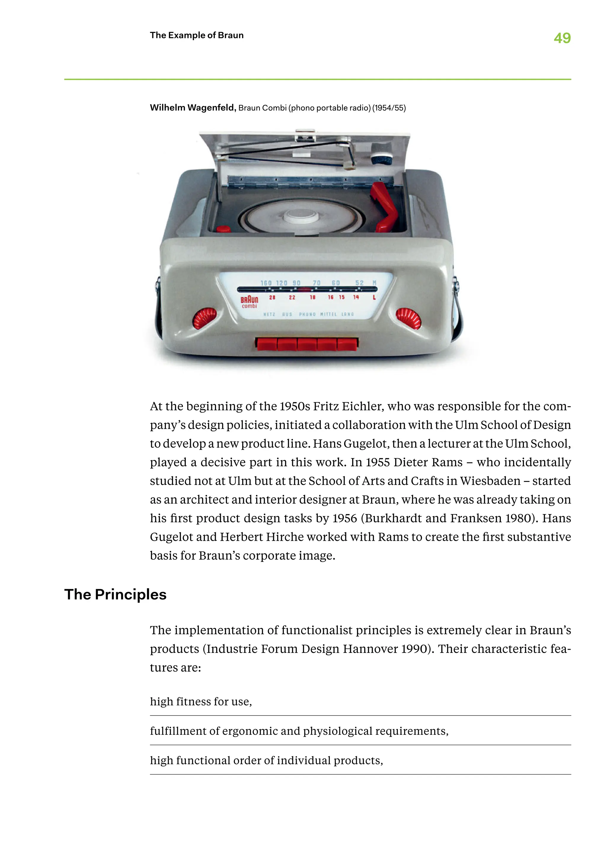 49
The Example of Braun
At the beginning of the 1950s Fritz Eichler, who was responsible for the com-
pany’s design policies, initiated a collaboration with the Ulm School of Design
to develop a new product line. Hans Gugelot, then a lecturer at the Ulm School,
played a decisive part in this work. In 1955 Dieter Rams – who incidentally
studied not at Ulm but at the School of Arts and Crafts in Wiesbaden – started
as an architect and interior designer at Braun, where he was already taking on
his first product design tasks by 1956 (Burkhardt and Franksen 1980). Hans
Gugelot and Herbert Hirche worked with Rams to create the first substantive
basis for Braun’s corporate image.
The Principles
The implementation of functionalist principles is extremely clear in Braun’s
products (Industrie Forum Design Hannover 1990). Their characteristic fea-
tures are:
high fitness for use,
fulfillment of ergonomic and physiological requirements,
high functional order of individual products,
Wilhelm Wagenfeld, Braun Combi (phono portable radio) (1954/55)
 