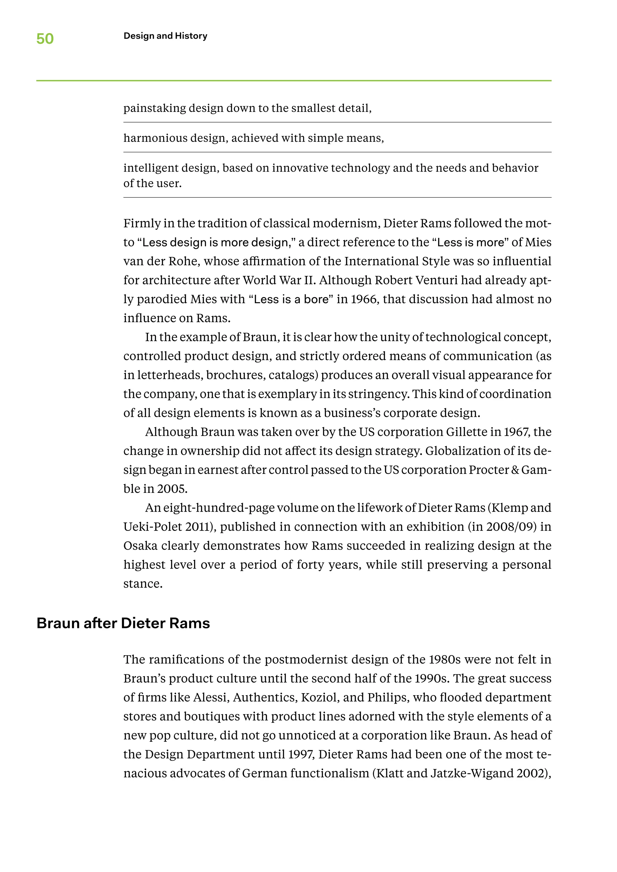50 Design and History
painstaking design down to the smallest detail,
harmonious design, achieved with simple means,
intelligent design, based on innovative technology and the needs and behavior
of the user.
Firmly in the tradition of classical modernism, Dieter Rams followed the mot-
to “Less design is more design,” a direct reference to the “Less is more” of Mies
van der Rohe, whose affirmation of the International Style was so influential
for architecture after World War II. Although Robert Venturi had already apt-
ly parodied Mies with “Less is a bore” in 1966, that discussion had almost no
influence on Rams.
In the example of Braun, it is clear how the unity of technological concept,
controlled product design, and strictly ordered means of communication (as
in letterheads, brochures, catalogs) produces an overall visual appearance for
the company, one that is exemplary in its stringency. This kind of coordination
of all design elements is known as a business’s corporate design.
Although Braun was taken over by the US corporation Gillette in 1967, the
change in ownership did not affect its design strategy. Globalization of its de-
sign began in earnest after control passed to the US corporation Procter  Gam-
ble in 2005.
An eight-hundred-page volume on the lifework of Dieter Rams (Klemp and
Ueki-Polet 2011), published in connection with an exhibition (in 2008/09) in
Osaka clearly demonstrates how Rams succeeded in realizing design at the
highest level over a period of forty years, while still preserving a personal
stance.
Braun after Dieter Rams
The ramifications of the postmodernist design of the 1980s were not felt in
Braun’s product culture until the second half of the 1990s. The great success
of firms like Alessi, Authentics, Koziol, and Philips, who flooded department
stores and boutiques with product lines adorned with the style elements of a
new pop culture, did not go unnoticed at a corporation like Braun. As head of
the Design Department until 1997, Dieter Rams had been one of the most te-
nacious advocates of German functionalism (Klatt and Jatzke-Wigand 2002),
 