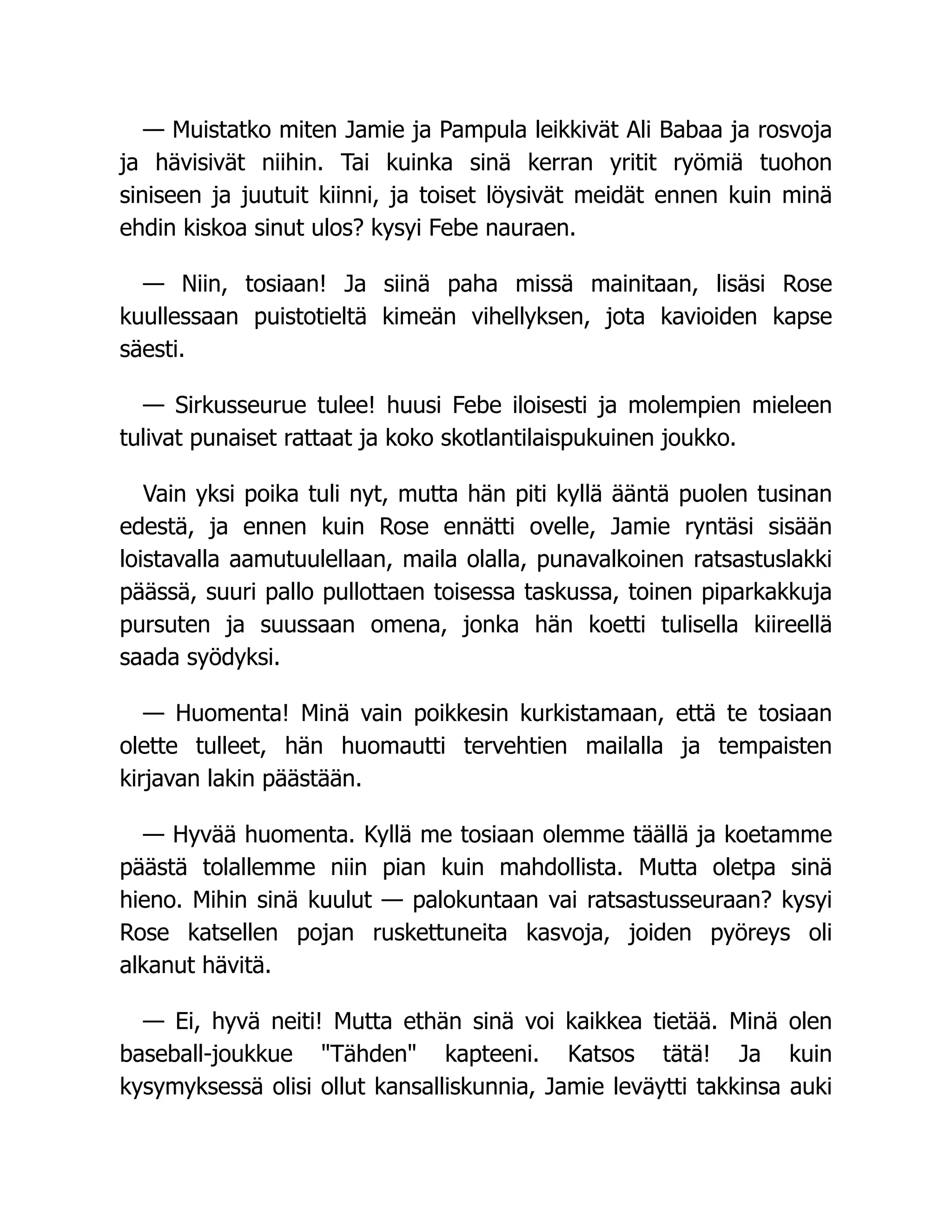 — Muistatko miten Jamie ja Pampula leikkivät Ali Babaa ja rosvoja
ja hävisivät niihin. Tai kuinka sinä kerran yritit ryömiä tuohon
siniseen ja juutuit kiinni, ja toiset löysivät meidät ennen kuin minä
ehdin kiskoa sinut ulos? kysyi Febe nauraen.
— Niin, tosiaan! Ja siinä paha missä mainitaan, lisäsi Rose
kuullessaan puistotieltä kimeän vihellyksen, jota kavioiden kapse
säesti.
— Sirkusseurue tulee! huusi Febe iloisesti ja molempien mieleen
tulivat punaiset rattaat ja koko skotlantilaispukuinen joukko.
Vain yksi poika tuli nyt, mutta hän piti kyllä ääntä puolen tusinan
edestä, ja ennen kuin Rose ennätti ovelle, Jamie ryntäsi sisään
loistavalla aamutuulellaan, maila olalla, punavalkoinen ratsastuslakki
päässä, suuri pallo pullottaen toisessa taskussa, toinen piparkakkuja
pursuten ja suussaan omena, jonka hän koetti tulisella kiireellä
saada syödyksi.
— Huomenta! Minä vain poikkesin kurkistamaan, että te tosiaan
olette tulleet, hän huomautti tervehtien mailalla ja tempaisten
kirjavan lakin päästään.
— Hyvää huomenta. Kyllä me tosiaan olemme täällä ja koetamme
päästä tolallemme niin pian kuin mahdollista. Mutta oletpa sinä
hieno. Mihin sinä kuulut — palokuntaan vai ratsastusseuraan? kysyi
Rose katsellen pojan ruskettuneita kasvoja, joiden pyöreys oli
alkanut hävitä.
— Ei, hyvä neiti! Mutta ethän sinä voi kaikkea tietää. Minä olen
baseball-joukkue Tähden kapteeni. Katsos tätä! Ja kuin
kysymyksessä olisi ollut kansalliskunnia, Jamie leväytti takkinsa auki
 
