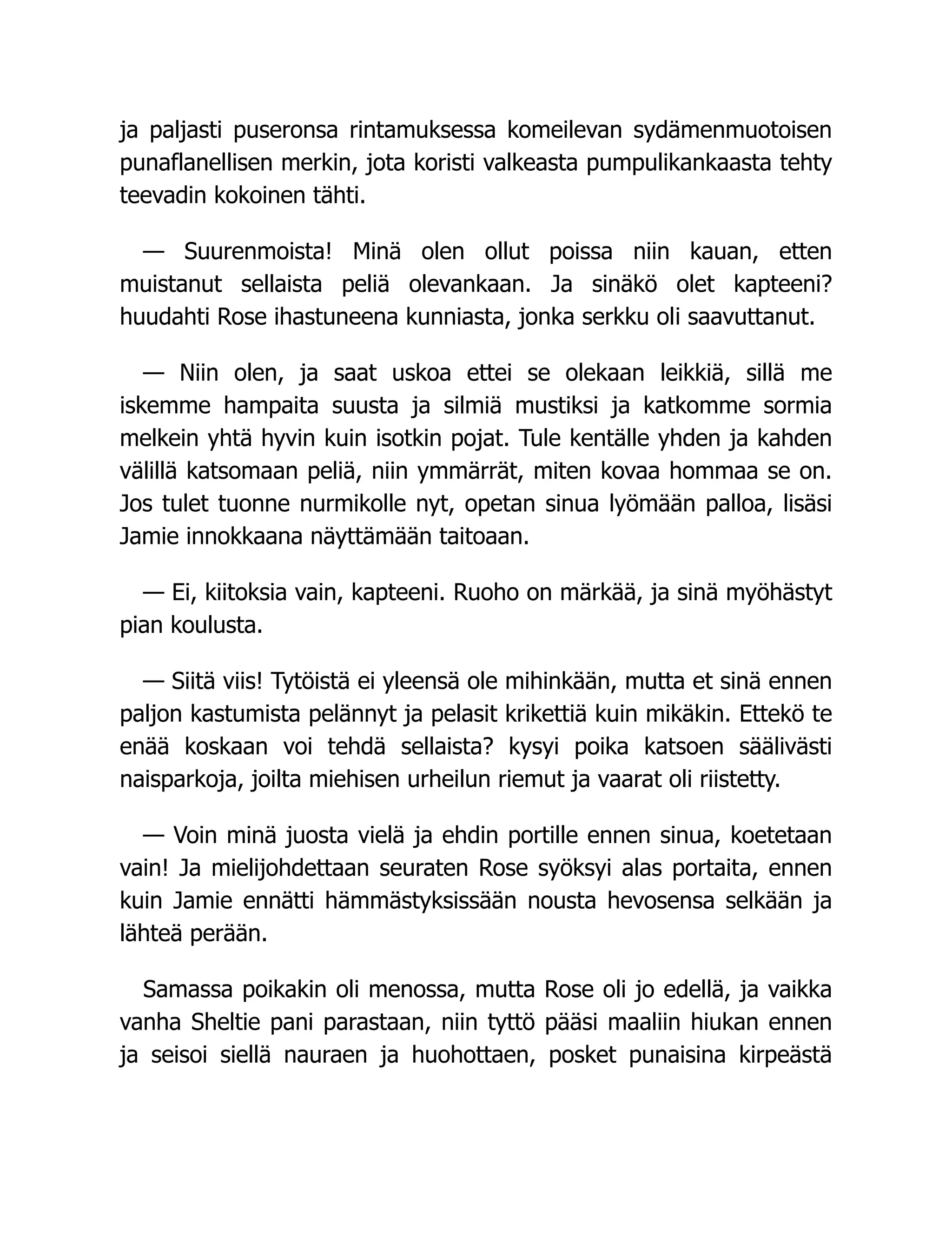 ja paljasti puseronsa rintamuksessa komeilevan sydämenmuotoisen
punaflanellisen merkin, jota koristi valkeasta pumpulikankaasta tehty
teevadin kokoinen tähti.
— Suurenmoista! Minä olen ollut poissa niin kauan, etten
muistanut sellaista peliä olevankaan. Ja sinäkö olet kapteeni?
huudahti Rose ihastuneena kunniasta, jonka serkku oli saavuttanut.
— Niin olen, ja saat uskoa ettei se olekaan leikkiä, sillä me
iskemme hampaita suusta ja silmiä mustiksi ja katkomme sormia
melkein yhtä hyvin kuin isotkin pojat. Tule kentälle yhden ja kahden
välillä katsomaan peliä, niin ymmärrät, miten kovaa hommaa se on.
Jos tulet tuonne nurmikolle nyt, opetan sinua lyömään palloa, lisäsi
Jamie innokkaana näyttämään taitoaan.
— Ei, kiitoksia vain, kapteeni. Ruoho on märkää, ja sinä myöhästyt
pian koulusta.
— Siitä viis! Tytöistä ei yleensä ole mihinkään, mutta et sinä ennen
paljon kastumista pelännyt ja pelasit krikettiä kuin mikäkin. Ettekö te
enää koskaan voi tehdä sellaista? kysyi poika katsoen säälivästi
naisparkoja, joilta miehisen urheilun riemut ja vaarat oli riistetty.
— Voin minä juosta vielä ja ehdin portille ennen sinua, koetetaan
vain! Ja mielijohdettaan seuraten Rose syöksyi alas portaita, ennen
kuin Jamie ennätti hämmästyksissään nousta hevosensa selkään ja
lähteä perään.
Samassa poikakin oli menossa, mutta Rose oli jo edellä, ja vaikka
vanha Sheltie pani parastaan, niin tyttö pääsi maaliin hiukan ennen
ja seisoi siellä nauraen ja huohottaen, posket punaisina kirpeästä
 