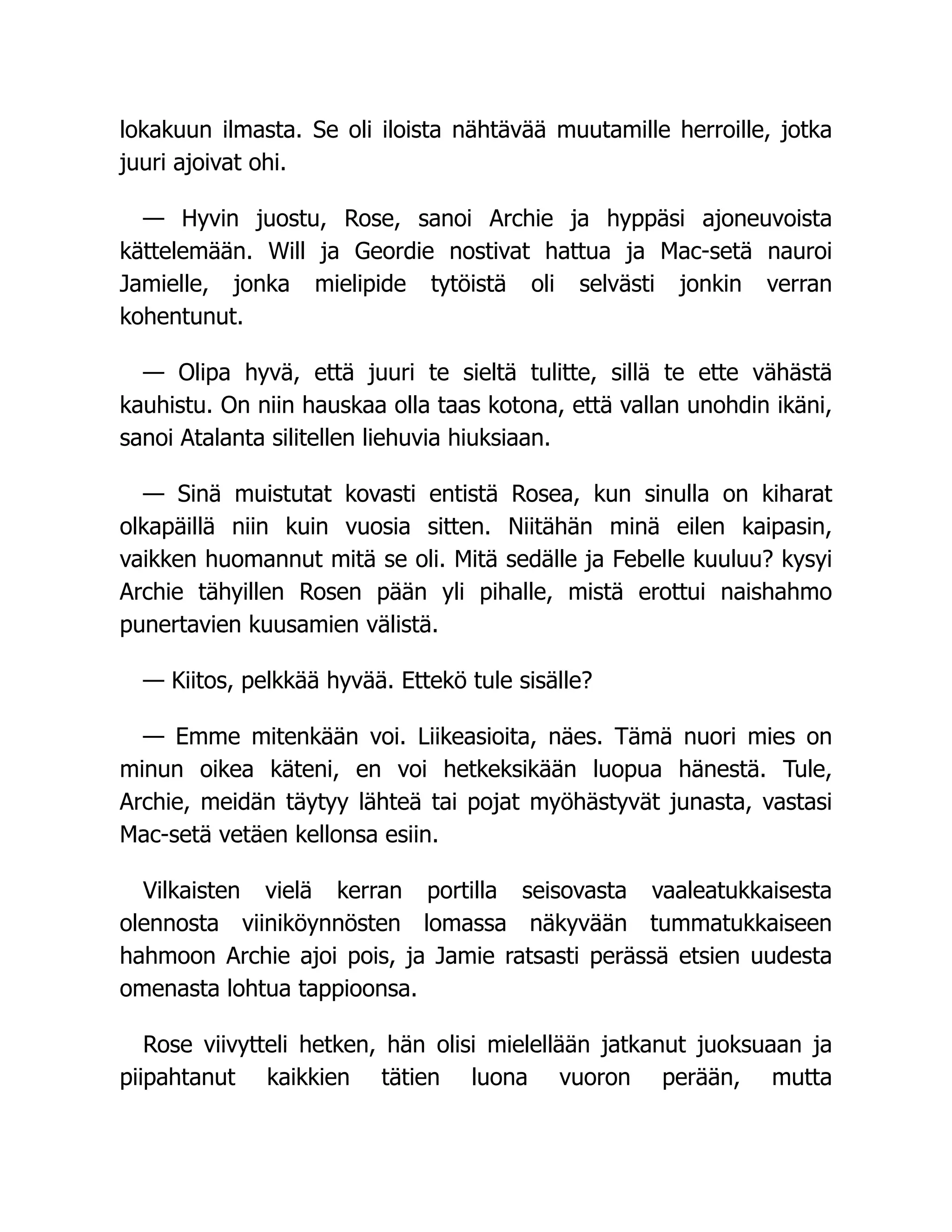 lokakuun ilmasta. Se oli iloista nähtävää muutamille herroille, jotka
juuri ajoivat ohi.
— Hyvin juostu, Rose, sanoi Archie ja hyppäsi ajoneuvoista
kättelemään. Will ja Geordie nostivat hattua ja Mac-setä nauroi
Jamielle, jonka mielipide tytöistä oli selvästi jonkin verran
kohentunut.
— Olipa hyvä, että juuri te sieltä tulitte, sillä te ette vähästä
kauhistu. On niin hauskaa olla taas kotona, että vallan unohdin ikäni,
sanoi Atalanta silitellen liehuvia hiuksiaan.
— Sinä muistutat kovasti entistä Rosea, kun sinulla on kiharat
olkapäillä niin kuin vuosia sitten. Niitähän minä eilen kaipasin,
vaikken huomannut mitä se oli. Mitä sedälle ja Febelle kuuluu? kysyi
Archie tähyillen Rosen pään yli pihalle, mistä erottui naishahmo
punertavien kuusamien välistä.
— Kiitos, pelkkää hyvää. Ettekö tule sisälle?
— Emme mitenkään voi. Liikeasioita, näes. Tämä nuori mies on
minun oikea käteni, en voi hetkeksikään luopua hänestä. Tule,
Archie, meidän täytyy lähteä tai pojat myöhästyvät junasta, vastasi
Mac-setä vetäen kellonsa esiin.
Vilkaisten vielä kerran portilla seisovasta vaaleatukkaisesta
olennosta viiniköynnösten lomassa näkyvään tummatukkaiseen
hahmoon Archie ajoi pois, ja Jamie ratsasti perässä etsien uudesta
omenasta lohtua tappioonsa.
Rose viivytteli hetken, hän olisi mielellään jatkanut juoksuaan ja
piipahtanut kaikkien tätien luona vuoron perään, mutta
 