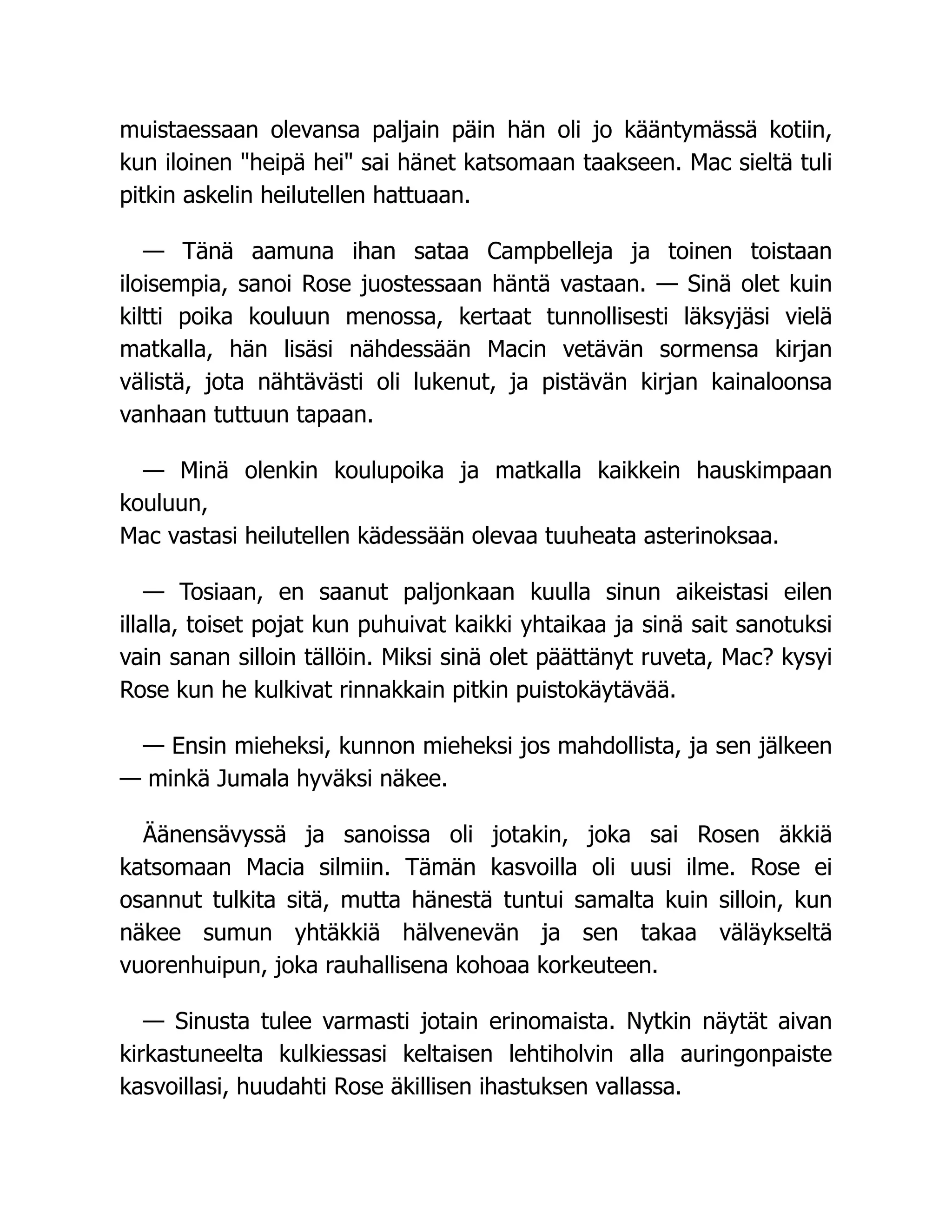 muistaessaan olevansa paljain päin hän oli jo kääntymässä kotiin,
kun iloinen heipä hei sai hänet katsomaan taakseen. Mac sieltä tuli
pitkin askelin heilutellen hattuaan.
— Tänä aamuna ihan sataa Campbelleja ja toinen toistaan
iloisempia, sanoi Rose juostessaan häntä vastaan. — Sinä olet kuin
kiltti poika kouluun menossa, kertaat tunnollisesti läksyjäsi vielä
matkalla, hän lisäsi nähdessään Macin vetävän sormensa kirjan
välistä, jota nähtävästi oli lukenut, ja pistävän kirjan kainaloonsa
vanhaan tuttuun tapaan.
— Minä olenkin koulupoika ja matkalla kaikkein hauskimpaan
kouluun,
Mac vastasi heilutellen kädessään olevaa tuuheata asterinoksaa.
— Tosiaan, en saanut paljonkaan kuulla sinun aikeistasi eilen
illalla, toiset pojat kun puhuivat kaikki yhtaikaa ja sinä sait sanotuksi
vain sanan silloin tällöin. Miksi sinä olet päättänyt ruveta, Mac? kysyi
Rose kun he kulkivat rinnakkain pitkin puistokäytävää.
— Ensin mieheksi, kunnon mieheksi jos mahdollista, ja sen jälkeen
— minkä Jumala hyväksi näkee.
Äänensävyssä ja sanoissa oli jotakin, joka sai Rosen äkkiä
katsomaan Macia silmiin. Tämän kasvoilla oli uusi ilme. Rose ei
osannut tulkita sitä, mutta hänestä tuntui samalta kuin silloin, kun
näkee sumun yhtäkkiä hälvenevän ja sen takaa väläykseltä
vuorenhuipun, joka rauhallisena kohoaa korkeuteen.
— Sinusta tulee varmasti jotain erinomaista. Nytkin näytät aivan
kirkastuneelta kulkiessasi keltaisen lehtiholvin alla auringonpaiste
kasvoillasi, huudahti Rose äkillisen ihastuksen vallassa.
 