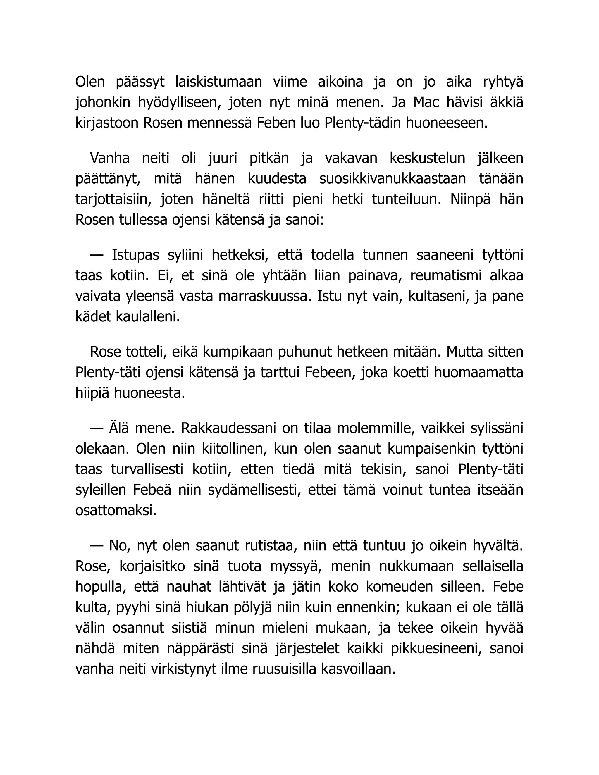 Olen päässyt laiskistumaan viime aikoina ja on jo aika ryhtyä
johonkin hyödylliseen, joten nyt minä menen. Ja Mac hävisi äkkiä
kirjastoon Rosen mennessä Feben luo Plenty-tädin huoneeseen.
Vanha neiti oli juuri pitkän ja vakavan keskustelun jälkeen
päättänyt, mitä hänen kuudesta suosikkivanukkaastaan tänään
tarjottaisiin, joten häneltä riitti pieni hetki tunteiluun. Niinpä hän
Rosen tullessa ojensi kätensä ja sanoi:
— Istupas syliini hetkeksi, että todella tunnen saaneeni tyttöni
taas kotiin. Ei, et sinä ole yhtään liian painava, reumatismi alkaa
vaivata yleensä vasta marraskuussa. Istu nyt vain, kultaseni, ja pane
kädet kaulalleni.
Rose totteli, eikä kumpikaan puhunut hetkeen mitään. Mutta sitten
Plenty-täti ojensi kätensä ja tarttui Febeen, joka koetti huomaamatta
hiipiä huoneesta.
— Älä mene. Rakkaudessani on tilaa molemmille, vaikkei sylissäni
olekaan. Olen niin kiitollinen, kun olen saanut kumpaisenkin tyttöni
taas turvallisesti kotiin, etten tiedä mitä tekisin, sanoi Plenty-täti
syleillen Febeä niin sydämellisesti, ettei tämä voinut tuntea itseään
osattomaksi.
— No, nyt olen saanut rutistaa, niin että tuntuu jo oikein hyvältä.
Rose, korjaisitko sinä tuota myssyä, menin nukkumaan sellaisella
hopulla, että nauhat lähtivät ja jätin koko komeuden silleen. Febe
kulta, pyyhi sinä hiukan pölyjä niin kuin ennenkin; kukaan ei ole tällä
välin osannut siistiä minun mieleni mukaan, ja tekee oikein hyvää
nähdä miten näppärästi sinä järjestelet kaikki pikkuesineeni, sanoi
vanha neiti virkistynyt ilme ruusuisilla kasvoillaan.
 