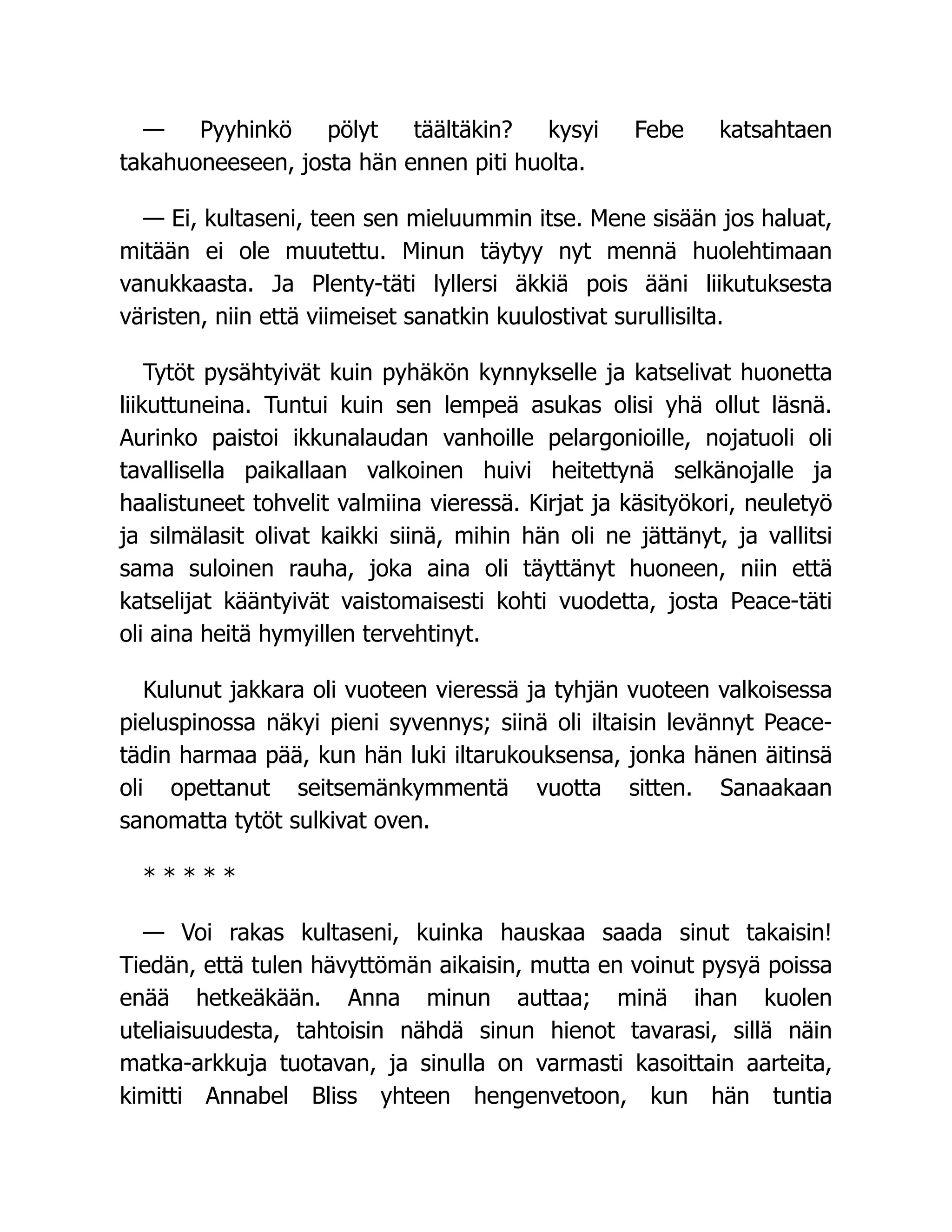 — Pyyhinkö pölyt täältäkin? kysyi Febe katsahtaen
takahuoneeseen, josta hän ennen piti huolta.
— Ei, kultaseni, teen sen mieluummin itse. Mene sisään jos haluat,
mitään ei ole muutettu. Minun täytyy nyt mennä huolehtimaan
vanukkaasta. Ja Plenty-täti lyllersi äkkiä pois ääni liikutuksesta
väristen, niin että viimeiset sanatkin kuulostivat surullisilta.
Tytöt pysähtyivät kuin pyhäkön kynnykselle ja katselivat huonetta
liikuttuneina. Tuntui kuin sen lempeä asukas olisi yhä ollut läsnä.
Aurinko paistoi ikkunalaudan vanhoille pelargonioille, nojatuoli oli
tavallisella paikallaan valkoinen huivi heitettynä selkänojalle ja
haalistuneet tohvelit valmiina vieressä. Kirjat ja käsityökori, neuletyö
ja silmälasit olivat kaikki siinä, mihin hän oli ne jättänyt, ja vallitsi
sama suloinen rauha, joka aina oli täyttänyt huoneen, niin että
katselijat kääntyivät vaistomaisesti kohti vuodetta, josta Peace-täti
oli aina heitä hymyillen tervehtinyt.
Kulunut jakkara oli vuoteen vieressä ja tyhjän vuoteen valkoisessa
pieluspinossa näkyi pieni syvennys; siinä oli iltaisin levännyt Peace-
tädin harmaa pää, kun hän luki iltarukouksensa, jonka hänen äitinsä
oli opettanut seitsemänkymmentä vuotta sitten. Sanaakaan
sanomatta tytöt sulkivat oven.
* * * * *
— Voi rakas kultaseni, kuinka hauskaa saada sinut takaisin!
Tiedän, että tulen hävyttömän aikaisin, mutta en voinut pysyä poissa
enää hetkeäkään. Anna minun auttaa; minä ihan kuolen
uteliaisuudesta, tahtoisin nähdä sinun hienot tavarasi, sillä näin
matka-arkkuja tuotavan, ja sinulla on varmasti kasoittain aarteita,
kimitti Annabel Bliss yhteen hengenvetoon, kun hän tuntia
 