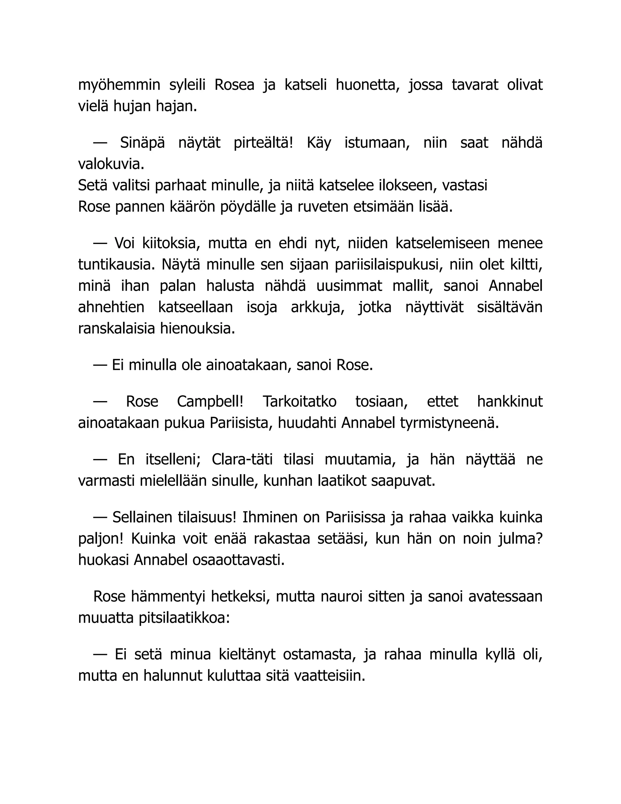 myöhemmin syleili Rosea ja katseli huonetta, jossa tavarat olivat
vielä hujan hajan.
— Sinäpä näytät pirteältä! Käy istumaan, niin saat nähdä
valokuvia.
Setä valitsi parhaat minulle, ja niitä katselee ilokseen, vastasi
Rose pannen käärön pöydälle ja ruveten etsimään lisää.
— Voi kiitoksia, mutta en ehdi nyt, niiden katselemiseen menee
tuntikausia. Näytä minulle sen sijaan pariisilaispukusi, niin olet kiltti,
minä ihan palan halusta nähdä uusimmat mallit, sanoi Annabel
ahnehtien katseellaan isoja arkkuja, jotka näyttivät sisältävän
ranskalaisia hienouksia.
— Ei minulla ole ainoatakaan, sanoi Rose.
— Rose Campbell! Tarkoitatko tosiaan, ettet hankkinut
ainoatakaan pukua Pariisista, huudahti Annabel tyrmistyneenä.
— En itselleni; Clara-täti tilasi muutamia, ja hän näyttää ne
varmasti mielellään sinulle, kunhan laatikot saapuvat.
— Sellainen tilaisuus! Ihminen on Pariisissa ja rahaa vaikka kuinka
paljon! Kuinka voit enää rakastaa setääsi, kun hän on noin julma?
huokasi Annabel osaaottavasti.
Rose hämmentyi hetkeksi, mutta nauroi sitten ja sanoi avatessaan
muuatta pitsilaatikkoa:
— Ei setä minua kieltänyt ostamasta, ja rahaa minulla kyllä oli,
mutta en halunnut kuluttaa sitä vaatteisiin.
 